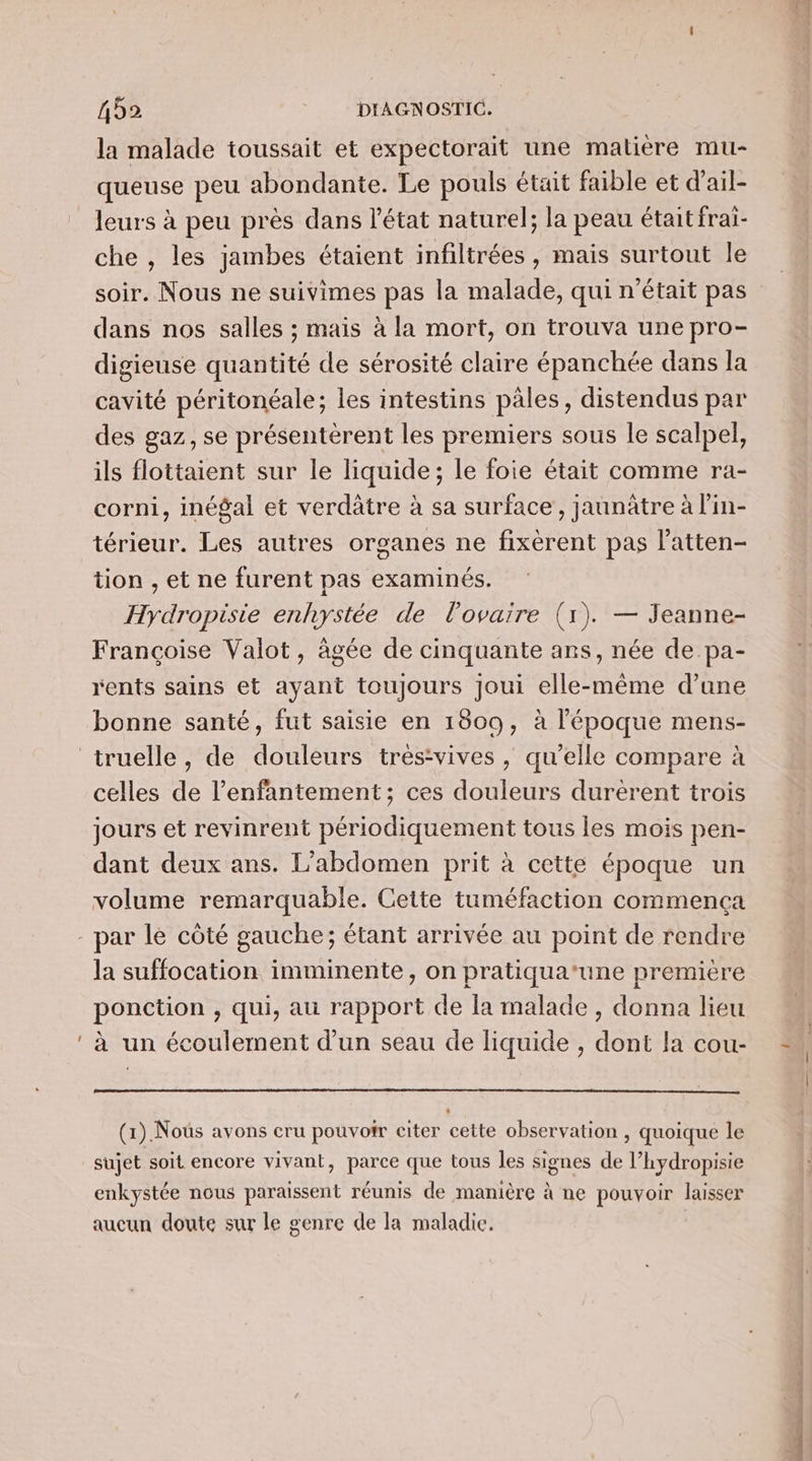 la malade toussait et expectorait une maliére mu- queuse peu abondante. Le pouls était faible et d'ail- leurs à peu près dans l'état naturel; la peau étaitfrai- che , les jambes étaient infiltrées, mais surtout le soir. Nous ne suivimes pas la malade, qui n’était pas dans nos salles ; mais à la mort, on trouva une pro- digieuse quantité de sérosité claire épanchée dans la cavité péritonéale; les intestins pales, distendus par des gaz, se présentèrent les premiers sous le scalpel, ils flottaient sur le liquide; le foie était comme ra- corni, inégal et verdätre à sa surface, jaunâtre à l'in- térieur. Les autres organes ne fixèrent pas l’atten- tion , et ne furent pas examinés. Hydropisie enhystée de l'ovaire (1). — Jeanne- Françoise Valot, âgée de cinquante ans, née de pa- rents sains et ayant toujours joui elle-même d’une bonne santé, fut saisie en 1809, à l'époque mens- celles de l’enfantement ; ces douleurs durerent trois jours et revinrent périodiquement tous les mois pen- dant deux ans. L’abdomen prit à cette époque un volume remarquable. Cette tuméfaction commença la suffocation imminente, on pratiqua’une première ponction , qui, au rapport de la malade, donna lieu (1). Nous avons cru pouvoir citer cette observation , quoique le sujet soit encore vivant, parce que tous les signes de l’hydropisie enkystée nous paraissent réunis de manière à ne pouvoir laisser aucun doute sur le genre de la maladie. À PPS ie