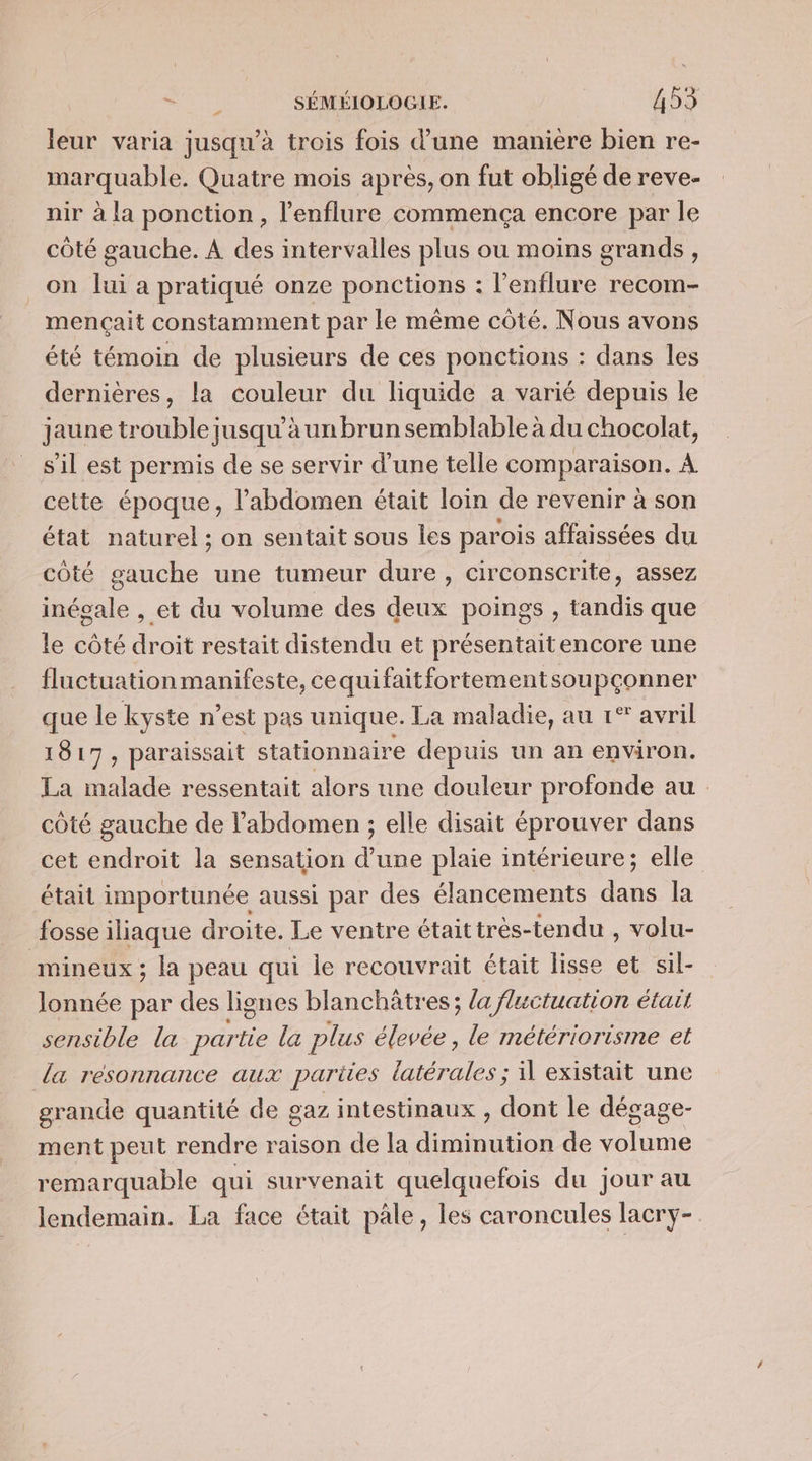 leur varia jusqu'à trois fois d’une manière bien re- marquable. Quatre mois après, on fut obligé de reve- nir à la ponction, l’enflure commença encore par le côté gauche. A des intervalles plus ou moins grands, on lui a pratiqué onze ponctions : l’enflure recom- mençait constamment par le même côté. Nous avons été témoin de plusieurs de ces ponctions : dans les dernières, la couleur du liquide a varié depuis le jaune trouble jusqu’à un brun semblable à du chocolat, s'il est permis de se servir d’une telle comparaison. À cette époque, l’abdomen était loin de revenir à son état naturel ; on sentait sous Îes parois affaissées du côté gauche une tumeur dure, circonscrite, assez inéoale , et du volume des deux poings , tandis que le côté droit restait distendu et présentaitencore une fluctuation manifeste, cequifaitfortementsoupçonner que le kyste n’est pas unique. La maladie, au 1% avril 15 17; paraissait stationnaire depuis un an environ. La malade ressentait alors une douleur profonde au côté gauche de l'abdomen ; elle disait éprouver dans cet endroit la sensation d’une plaie intérieure; elle était importunée aussi par des élancements dans la fosse iliaque droite. Le ventre était très-tendu , volu- mineux ; la peau qui le recouvrait était lisse et sil- lonnée par des lignes blanchatres; la fluctuation était sensible la partie la plus élevée , le métériorisme et da résonnance aux pariies latérales ; existait une grande quantité de gaz intestinaux, Fe le dégage- ment peut rendre raison de la diminution de volume remarquable qui survenait quelquefois du jour au lendemain. La face était pâle, les caroncules lacry-