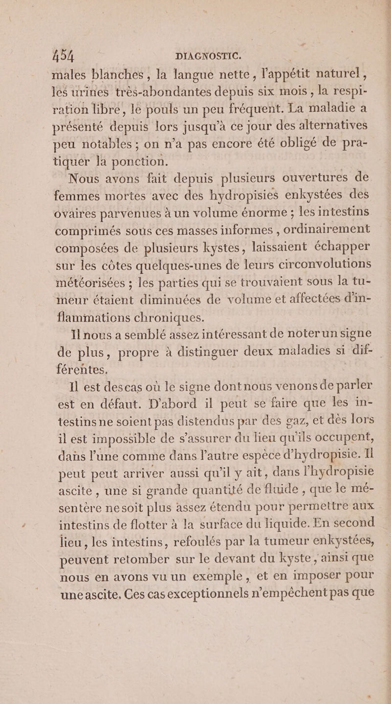 males blanches , la langue nette, l'appétit naturel, les urines très-2hbondantes depuis six mois , la respi- ration libre, le pouls un vos fréquent. La andre a présenté génie lors jusqu’à ce jour des alternatives peu notables ; on n’a pas encore été obligé de pra- tiquer la ARE Nous avons fait depuis plusieurs ouvertures de femmes mortes avec des hydropisies enkystées des ovaires parvenues à un volume énorme ; les intestins comprimés sous ces masses informes , PRES to composées de plusieurs kystes, laissaient échapper sur les côtes quelques-unes de leurs circonvolutions météorisées ; les parties qui se trouvaient sous la tu- imeur étaient diminuées de volume et affectées d'in- flammations chroniques. Il nous a semblé assez intéressant de noterun signe férentes. Il est des cas ou le signe dontnous venons de parler est en défaut. D'abord il peut se faire que les in- testins ne soient pas distendus par des gaz, et dés lors il est impossible de s’assurer du lieu qu'ils occupent, dans l’une comme dans l’autre espèce d’hydropisie. Il peut peut arriver aussi qu'il y ait, dans l'hydropisie ascite , une si grande quantité de PE LD que Île mé- sentere nesoit Ste assez étendu pour permettre aux intestins de flotter à la surface du liquide. En second lieu , les intestins, refoulés par la tumeur enkystées, peuvent retomber sur le devant du kyste, ainsi que nous en avons vu un exemple, et en imposer pour une ascite. Ces cas exceptionnels n'empêchent pas que