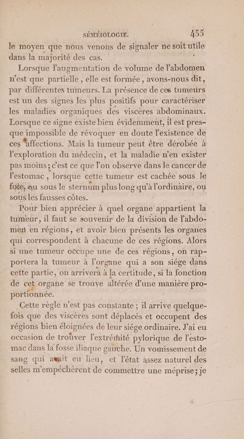 le moyen que nous venons de signaler ne soit utile dans la majorité des cas. ; Lorsque augmentation de volume de l'abdomen n'est que partielle , elle est formée, avons-nous dit, par différentes tumeurs. La présence de ces tumetrs est un des signes les plus positifs pour caractériser les maladies organiques des viscères abdominaux. Lorsque ce signe existe bien évidemment, il est pres- que FER de révoquer en doute l'existence de ces Mffections. Mais la tumeur peut être dérobée à l'exploration du médecin, et la maladie n’en exister pas moins; c’est ce que Pon observe dans le cancer de l'estomac , lorsque cette tumeur est cachée sous le foie, « ou sous le sternum plus long qu’à l'ordinaire, ou sous les fausses côtes. Pour bien apprécier à quel organe appartient Ja tumeur, il faut se souvenir de la division de l’abdo- mer en régions, et avoir bien presents les organes qui correspondent à chacune de ces régions. Alors si une tumeur occupe une de ces régions, on rap- portera la tumeur à l'organe qui a son siége dans cette partie, on arrivera à la certitude, si la fonction de cet organe se trouve altérée te manière pro- poitionnée. . Cette régle n'est pas constante ; il arrive quelque- fois que des viscères sont déplacés et occupent des régions bien éloignées de leur siége ordinaire. J’ai eu occasion de trouver l’extrérité pylorique de lesto- mac dans la fosse iliaque gauche. Un vomissement de . sang qui amait eu lieu, et l’état assez naturel des selles m'empécherent de commettre une méprise; je