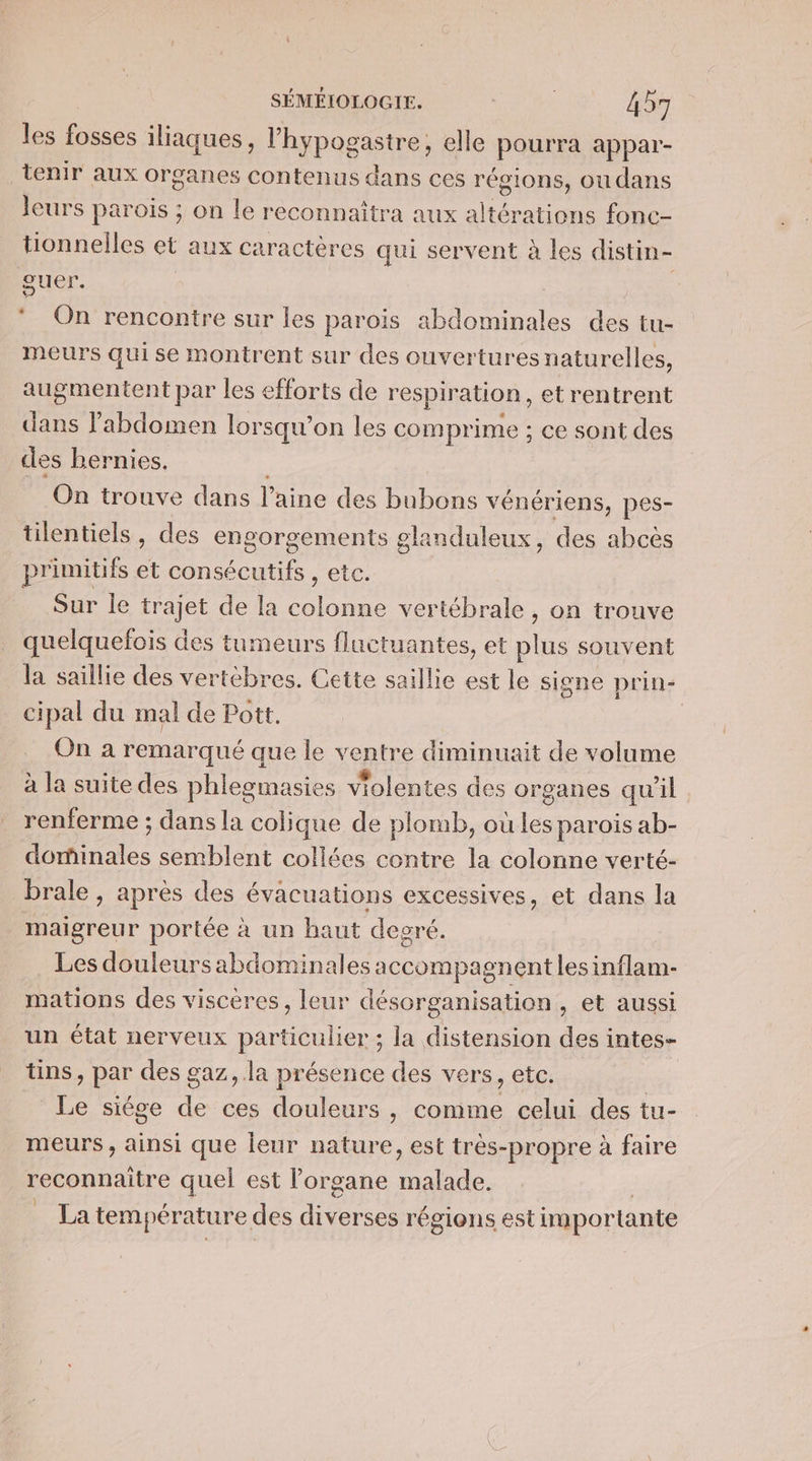 les fosses iliaques, l'hypogastre, elle pourra appar- tenir aux organes contenus dans ces régions, oudans leurs parois ; on le reconnaîtra aux altérations fone- tionnelles et aux caractères qui servent à les distin- guer. LI On rencontre sur les parois abdominales des tu- meurs qui se montrent sur des ouvertures naturelles, augmentent par les efforts de respiration, etrentrent dans l'abdomen lorsqu'on les comprime : ce sont des des bernies. On trouve dans laine des bubons vénériens, pes- tilentiels, des engorgements glanduleux, des abcès primitifs et consécutifs , etc. Sur le trajet de la se vertébrale, on trouve quelquefois des tumeurs fluctuantes, et re souvent la saillie des vertèbres. Cette saillie est le signe prin- cipal du mal de Pott. | On a remarqué que le ventre diminuait de volume à la suite des phlegmasies violentes des organes qu'il renferme ; dans la colique de plomb, où les parois ab- dominales semblent collées contre la colonne verté- brale , après des évacuations excessives, et dans la maigreur portée à un haut degré. Les douleurs abdominales: accompagnent les inflam- mations des viscères, leur désorganisation, et aussi un état nerveux particulier ; la distension des intes- tins, par des g gaz, la présence des vers, etc. Le siége Fe ces douleurs , comme celui des tu- meurs, ainsi que leur nature, est très- propre à faire reconnaitre quel est l'organe cat La températur &amp; des diverses régions est importante
