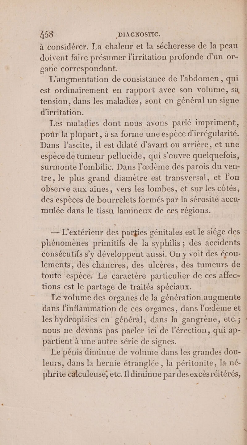 à considérer. La chaleur et la sécheresse de la peau doivent faire présumer l'irritation profonde d'un or- gane correspondant. L'augmentation de consistance de l'abdomen, qui est ordinairement en rapport avec son volume, sa tension, dans les maladies, sont en général un signe d'irritation. | Les maladies dont nous avons parlé impriment, | poûr la plupart, à sa forme une espèce d'irrégularité. Dans l’ascite, il est dilaté d'avant ou arrière, et une espèce de tumeur pellucide, qui s'ouvre quelquefois, surmonte l’ombilic. Dans l'œdème des parois du ven- tre, le plus grand diamètre est transversal, et l'on observe aux aïines, vers les lombes, et sur les côtés, des espèces de bourrelets formés par la sérosité accu- mulée dans le tissu lamineux de ces régions. — L’'extérieur des parÿies génitales est le siége des phénomènes primitifs de la syphilis ; des accidents consécutifs s’y développent aussi. On y voit des écou- lements, des chancres, des ulcères, des tumeurs de toute espèce. Le caractère particulier de ces affec- tions est le partage de traités spéciaux. Le volume des organes de la génération augmente , dans linflammation de ces organes, dans Pœdème et les hydropisies en général; dans la gangrène, etc.; nous ne dévons pas parler ici de l’érection, qui ap- partient à une autre série de signes. Le pénis diminue de volume dans les grandes dou- leurs, dans la hernie étranglée , la péritonite, la né- phrite calculeuse; etc. Il diminue par des excesréitérés, e