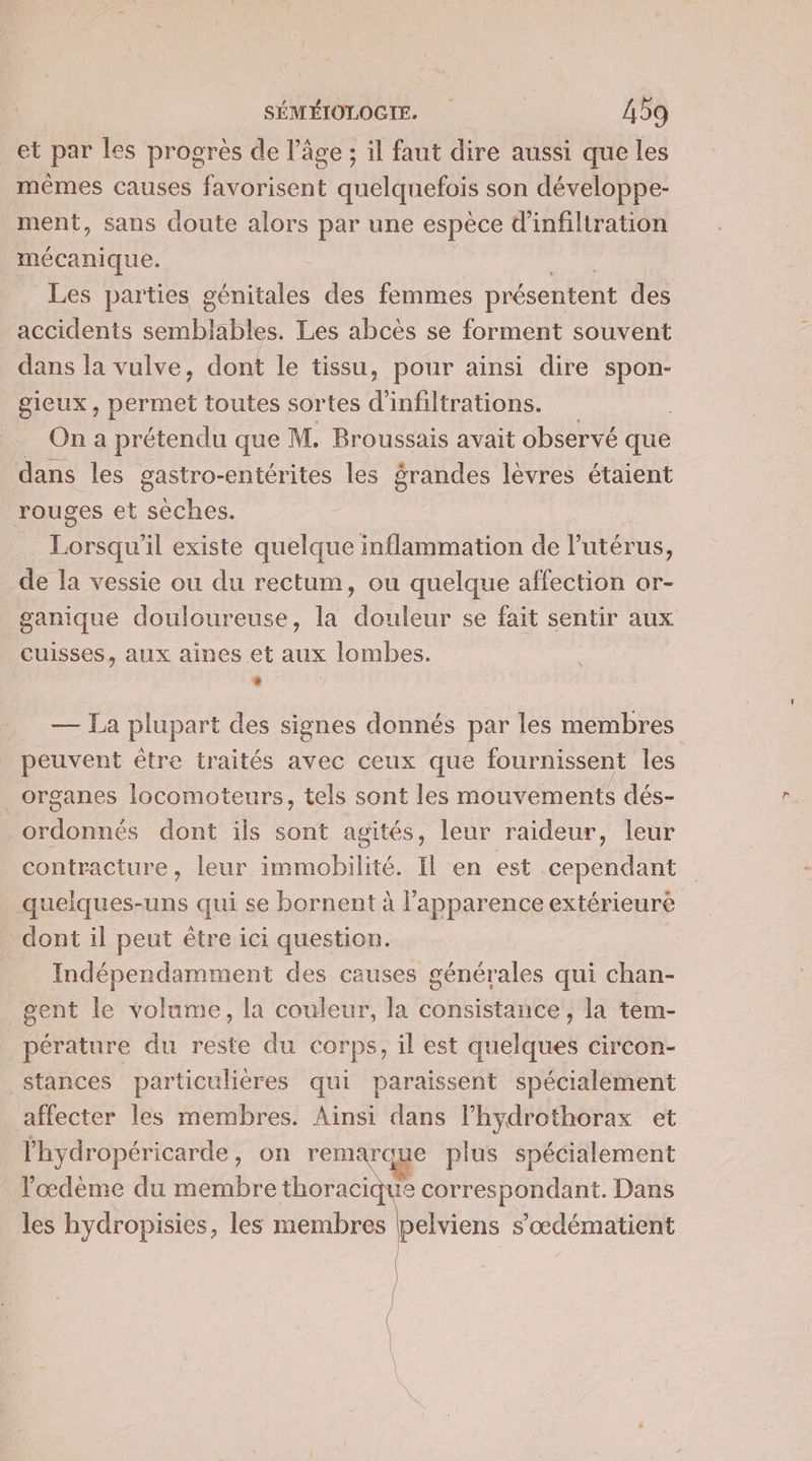 et par les progrès de l’âge ; il faut dire aussi que les mêmes causes favorisent quelquefois son développe- ment, sans doute alors par une espèce d'infiltration mécanique. Les parties ane des femmes présentent des accidents semblables. Les abcès se forment souvent dans la vulve, dont le tissu, pour ainsi dire spon- gICUX, At toutes sortes d infiltrations. On a prétendu que M. Broussais avait observé que dans les gastro-entérites les randes lèvres étaient rouges et sèches. Lorsqu'il existe quelque inflammation de l'utérus, de la vessie ou du rectum, ou quelque affection or- ganique douloureuse, la douleur se fait sentir aux cuisses, aux aines et aux lombes. És: — La plupart des signes donnés par les membres peuvent être traités avec ceux que fournissent les _ organes locomoteurs, tels sont les mouvements dés- | TELE dont ils sont agités, leur raideur, leur contracture, leur immobilité. Il en est cependant quelques-uns qui se bornent à l'apparence extérieure dont il peut être ici question. | Indépendamment des causes générales qui chan- gent le volume, la couleur, la consistance , la tem- _pérature du reste du corps, il est quelques circon- stances particulières qui paraissent spécialement affecter les membres. Ainsi dans lhydrothorax et l'hydropéricarde, on remarque plus spécialement l’'œdème du membre thoracique correspondant. Dans les hydropisies, les membres pelviens s'œdématient