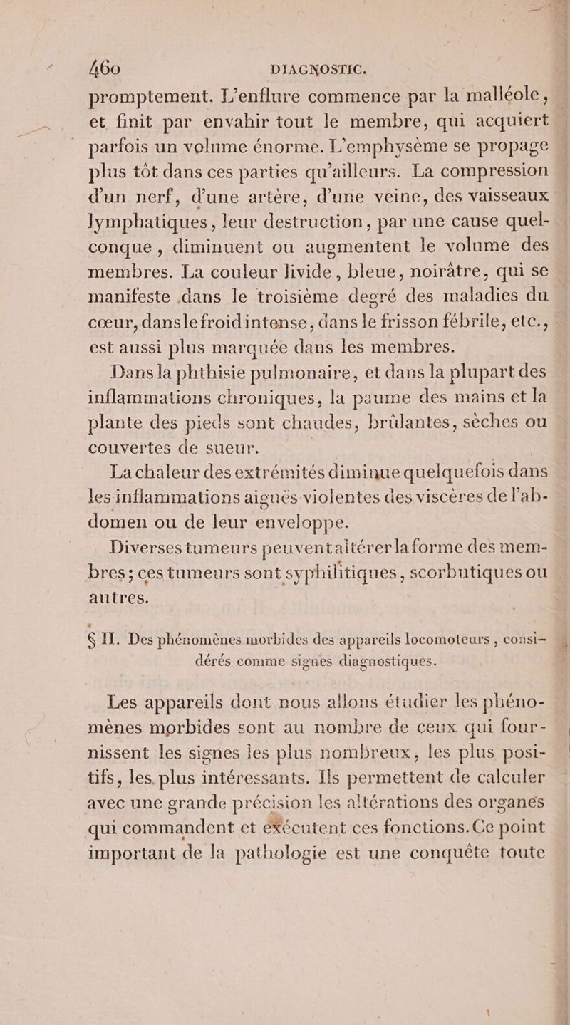 promptement. L’enflure commence par la malléole, et finit par envahir tout le membre, qui acquiert parfois un volume énorme. L’emphysème se propage plus tôt dans ces parties qu'ailleurs. La compression d'un nerf, d’une artère, d’une veine, des vaisseaux Jymphatiques, leur destruction, par une cause quel- conque , diminuent ou augmentent le volume des membres. La couleur livide, bleue, noirâtre, qui se manifeste dans le troisième degré des maladies du cœur, danslefroidintense, dans le frisson fébrile, ete., est aussi plus marquée dans les membres. Dans la phthisie pulmonaire, et dans la plupart des inflammations chroniques, la paume des mains et la plante des pieds sont chaudes, brülantes, sèches ou couvertes de sueur. La chaleur des extrémités diminue quelquefois dans les inflammations aiguës violentes des viscères de l’ab- domen ou de leur enveloppe. Diverses tumeurs peuventaltérer la forme des mem- bres; ces tumeurs sont syphilitiques , scorbutiques ou autres. Ç IT. Des phénomènes morbides des appareils locomoteurs , consi- ré LA 0 e . . dérés comme signes diagnostiques. Les appareils dont nous allons étudier les phéno- mènes morbides sont au nombre de ceux qui four- nissent les signes les plus nombreux, les plus posi- tifs, les. plus intéressants. Ils permettent de calculer avec une grande précision les altérations des organes qui commandent et eKécutent ces fonctions.Ce point important de la pathologie est une conquête toute