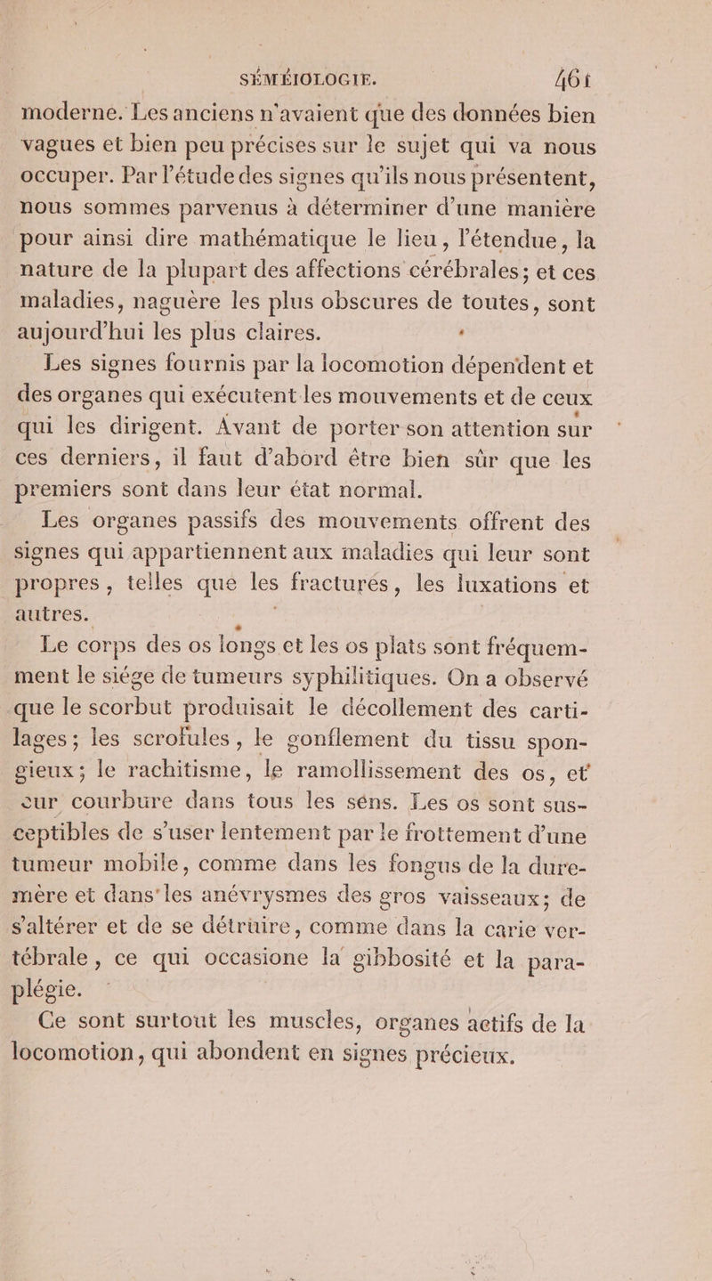moderne. Les anciens n'avaient que des données bien vagues et bien peu précises sur le sujet qui va nous occuper. Par l'étude des signes qu’ils nous présentent, nous sommes parvenus à déterminer d'une manière pour ainsi dire mathématique le lieu , étendue, la nature de la plupart des affections cérébrales; et ces maladies, naguère les plus obscures de toutes, sont aujourd'hui les plus claires. Les signes fournis par la locomotion dépendent et des organes qui exécutent les mouvements et de ceux qui  dirigent. Avant de porter son attention sur ces derniers, il faut d’abord être bien sûr que les premiers sont dans leur état normal. Les organes passifs des mouvements offrent des signes qui appartiennent aux maladies qui leur sont propres, telles que Je fracturés, les luxations et autres. à Le corps des os longs et les os plats sont fréquem- ment le siége de tumeurs syphilitiques. On a observé que le scorbut produisait le décollement des carti- lages ; les scrofules, le gonflement du tissu spon- gieux ; le rachitisme, le annee des os, et cur courbure dans tous les séns. Les os sont sus- ceptibles de s’user lentement par le frottement d’une tumeur mobile, comme dans les fongus de la dure- mère et dans'les anévrysmes des gros vaisseaux; de s'altérer et de se détrüire, comme dans la carie ver- tébrale, ce qui occasione la gibbosité et la para- plégie. Ce sont surtout les muscles, organes actifs de la locomotion, qui abondent en signes précieux,