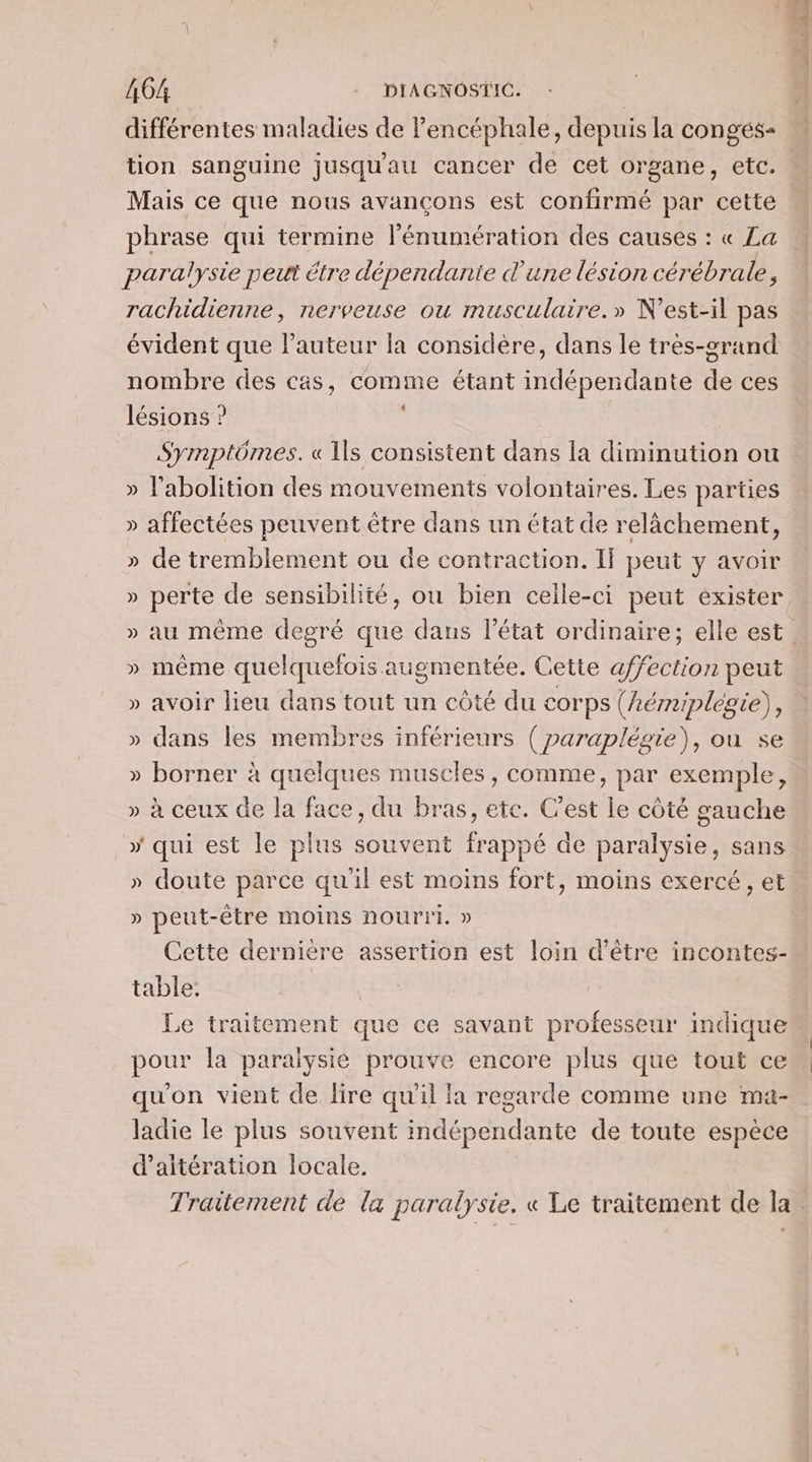 différentes maladies de Pencéphale, depuis la congés= tion sanguine jusqu'au cancer de cet organe, etc. Mais ce que nous avançons est confirmé par cette phrase qui termine l'énumération des causes : « La paralysie peut étre dépendante d'une lésion cérébrale, rachidienne, nerveuse ou musculaire.» N’est-il pas évident que l’auteur la considère, dans le très-grand nombre des cas, comme étant indépendante de ces lésions ? Symptômes. « Ils consistent dans la diminution ou » affectées peuvent être dans un état de relâchement, » de tremblement ou de contraction. If peut y avoir » perte de sensibilité, ou bien celle-ci peut exister » même quelquefois augmentée. Cette affection peut » avoir lieu dans tout un côté du corps (hémiplegie), » dans les membres inférieurs ( paraplégie), où se » borner à quelques muscles, comme, par exemple, » à ceux de la face, du bras, ete. C'est le côté gauche » qui est le plus souvent frappé de paralysie, sans » doute parce qu'il est moins fort, moins exercé, et » peut-être moins nourri. » Cette dernière assertion est loin d’être incontes- table: Le traitement que ce savant professeur indique pour la paraiysié prouve encore plus que tout ce qu'on vient de lire qu'il la regarde comme une mat- ladie le plus souvent indépendante de toute espèce d’aitération locale. LE 6