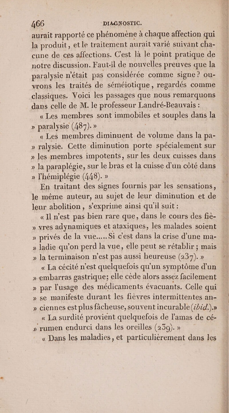 aurait rapporté ce phénomène à chaque affection qui la produit, et le traitement aurait varié suivant cha- cune de ces affections. C’est là le point pratique de notre discussion. Faut-il de nouvelles préuves que la paralysie n'était pas considérée comme signe ? ou- vrons les traités de séméiotique , regardés comme classiques. Voici les passages que nous remarquons dans celle de M. le professeur Landré-Beauvais : «Les membres sont immobiles et souples dans la » paralysie (487)» « Les membres diminuent de volume dans la pa- » ralysie. Cette diminution porte spécialement sur » les membres impotents, sur les deux cuisses dans » la paraplégie, sur le bras et la cuisse d'un côté dans » l’hémiplégie (448). » En traitant des signes fournis par les sensations, le même auteur, au sujet de leur diminution et de leur abolition, s'exprime ainsi qu'il suit : «Il n’est pas bien rare que, dans le cours des fiè- » vres adynamiques et atpiques, les malades soient » privés de la vue... Si c’est dans la crise d’une ma- » ladie qu’on perd la vue, elle peut se rétablir ; mais » la terminaison n’est pas aussi heureuse (237). » « La cécité n’est quelquefois qu'un symptôme d’un »-embarras gastrique; elle cède alors assez facilement » par l'usage des médicaments évacuants. Celle qui » se manifeste durant les fievres intermittentes an- » ciennes est plus fàächeuse, souvent incurable (:2id.).» « La surdité provient quelquefois de l’amas de cé- » rumen endurci dans les oreilles (239). » « Dans les maladies, et particulièrement dans les