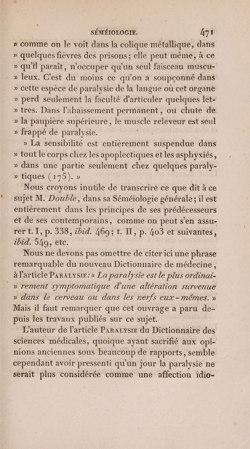 » comme on le voit dans la colique métallique, dans » quelques fièvres des prisons; elle peut même, à ce » qu'il paraît, n’occuper qu'un seul faisceau muscu- » Jeux. C’est du moins ce qu’on a soupconné dans » cette espèce de paralysie de la langue où cet organè » perd seulement la faculté d’articuler quelques let- » tres. Dans l’abaissement permanent, ou chute de » la paupière supérieure , le muscle releveur est seul » frappé de paralysie. ie _. » La sensibilité est entièrement suspendue dans » tout le corps chez les apoplectiques et les asphyxiés, » dans une partie seulement chez quelques paraly- » tiques ( 175). » i _ Nous croÿons inutile de transcrire ce que dit à ce sujet M. Double, dans sa Séméiologie générale; il est entièrement dans les principes de ses prédécesseurs ét de ses contemporains, comme on peut s'en assu- rer t. I, p. 538, sbid. 469; t. Il, p. 4o3 et suivantes, ibid. 549, etc. Nous ne devons pas omettre de citer ici une phrase remarquable du nouveau Dictionnaire de médecine, à l'article Pararzvsie: « La paralysie est le plus ordinai- » rement symptomatique d'une altération survenue » dans le cerveau ou dans les nerfs eux - mêmes. » Mais il faut remarquer que cet ouvrage a paru de- puis les travaux publiés sur ce sujet. L'auteur de l'article ParAzysre du Dictionnaire des sciences médicales, quoique ayant sacrifié aux Opi- nions anciennes sous beaucoup de rapports, semble cependant avoir pressenti qu'un jour la paralysie ne serait plus considérée comme une affection idio-