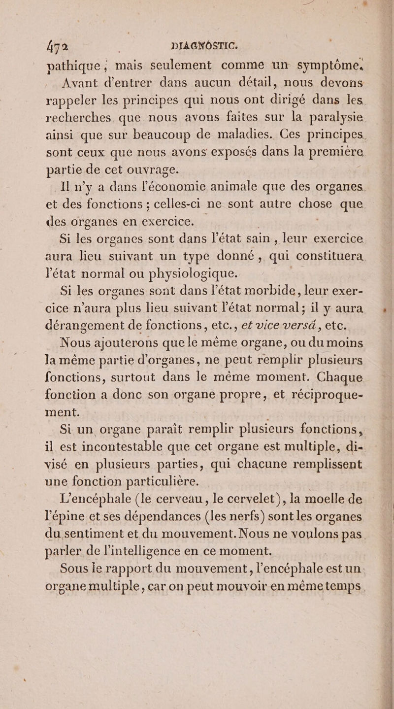 pathique, mais seulement comme un symptôme. Avant d'entrer dans aucun détail, nous devons rappeler les principes qui nous ont dirigé dans les recherches que nous avons faites sur la paralysie sont ceux que nous avons exposés dans la premiere partie de cet ouvrage. et des fonctions ; celles-ci ne sont autre chose que des organes en exercice. , Si Fa organes sont dans l’état sain , leur exercice l’état normal ou physiologique. Si les organes sont dans l’état morbide, leur exer- cice n'aura plus lieu suivant l’état normal; il y aura dérangement de fonctions, etc., et vice versé, etc. Nous ajouterons que le même organe, ou du moins la même partie d'organes, ne peut remplir plusieurs fonctions, surtout dans le même moment. Chaque fonction a donc son organe propre, et réciproque- ment. Si un organe parait remplir plusieurs fonctions, il est incontestable que cet organe est multiple, di- visé en plusieurs parties, qui chacune remplissent une fonction particulière. L'encéphale (le cerveau, le cervelet), la moelle de l'épine et ses dépendances (les nerfs) sont les organes parler de lintelligence en ce moment. Sous ie rapport du mouvement, l’encéphale est un rs D el 2 un di 5 on