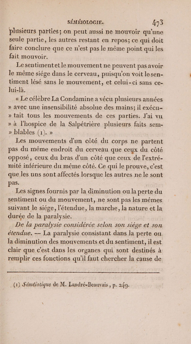 plusieurs parties; on peut aussi ne mouvoir qu’une seule partie, les autres restant en repos; ce qui doit faire conclure que ce n’est pas le même point qui les fait mouvoir. Le sentiment et le mouvement ne peuvent pas avoir le même siége dans le cerveau, puisqu'on voit lesen- timent lésé sans le mouvement, et celui-ci sans ce- Jui-là. « Le célèbre La Condamine a vécu plusieurs années » avec une insensibilité absolue des mains; il exécu- » tait tous les mouvements de ces parties. J'ai vu » à l'hospice de la Salpêtrière plusieurs faits sem- » blables (1). » Les mouvements d'un côté du corps ne partent pas du même endroit du cerveau que ceux du côté opposé, ceux du bras d'un côté que ceux de l’extré- mité inférieure du même côté. Ce qui le prouve, c’est que les uns sont affectés lorsque les autres ne le sont pas. Les signes fournis par la diminution ou la perte du sentiment ou du mouvement, ne sont pas les mêmes suivant le siége, l'étendue, la marche, la nature et la durée de la paralysie. | De la paralysie considérée selon son siége et son étendue. — La paralysie consistant dans la perte ou. la diminution des mouvements et du sentiment, il est clair que c’est dans les organes qui sont destinés à remplir ces fonctions qu'il faut chercher la cause de (DS éméiotique de M. Landré-Beauvais , p. 249.