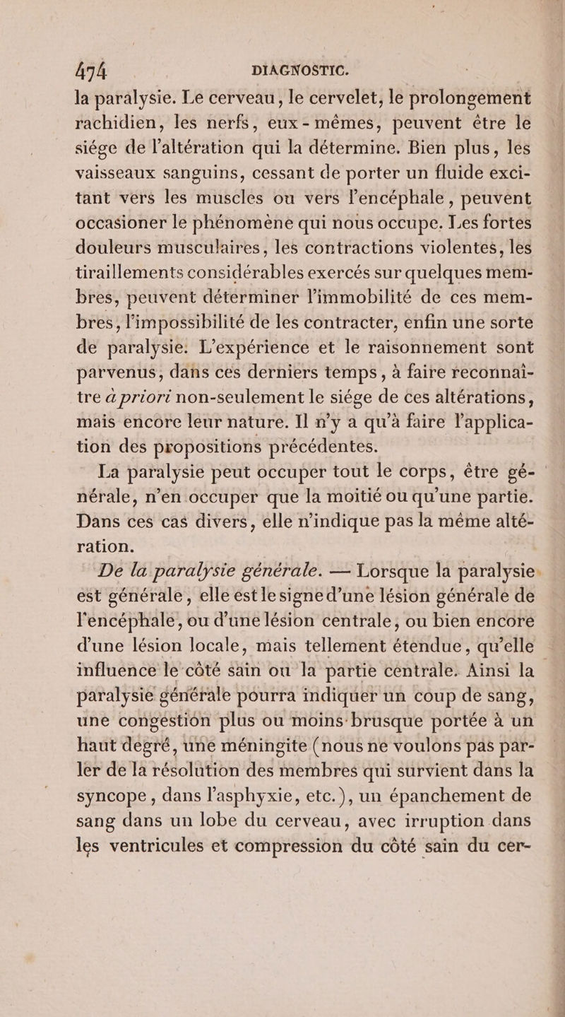la paralysie. Le cerveau, le cervelet, le prolongement rachidien, les nerfs, eux - mêmes, peuvent être le siége de l’altération qui la détermine. Bien plus, les vaisseaux sanguins, cessant de porter un fluide exci- tant vers les muscles ou vers lencéphale , peuvent occasioner le phénomène qui nous occupe. Les fortes douleurs musculaires, les contractions violentes, les tiraillements considérables exercés sur quelques mem- bres, peuvent déterminer l’immobilité de ces mem- bres, l’impossibilité de les contracter, enfin une sorte de paralysie: L'expérience et le raisonnement sont parvenus, dans ces derniers temps, à faire reconnai- tre à priori non-seulement le siége de ces altérations, mais encore leur nature. Il n’y a qu'à faire lapplica- tion des propositions précédentes. La paralysie peut occuper tout le corps, être gé- nérale, n’en occuper que la moitié ou qu'une partie. Dans ces cas divers, elle n'indique pas la même alté- ration. | De la paralysie générale. — Lorsque la paralysie: est générale, elle est lesigne d’une lésion générale de l'encéphale, ou d’une lésion centrale, ou bien encore d'une lésion locale, mais tellement étéfidue, qu'elle influence le‘côté sain ou la partie centrale. Ainsi la paralysie générale pourra indiquer un coup de sang, une congestion plus ou moins brusque portée à un haut degré, une méningite (nous ne voulons pas par- ler de la résolution des membres qui survient dans la syncope , dans l’asphyxie, etc.), un épanchement de sang dans un lobe du cerveau, avec irruption dans les ventricules et compression du côté sain du cer-