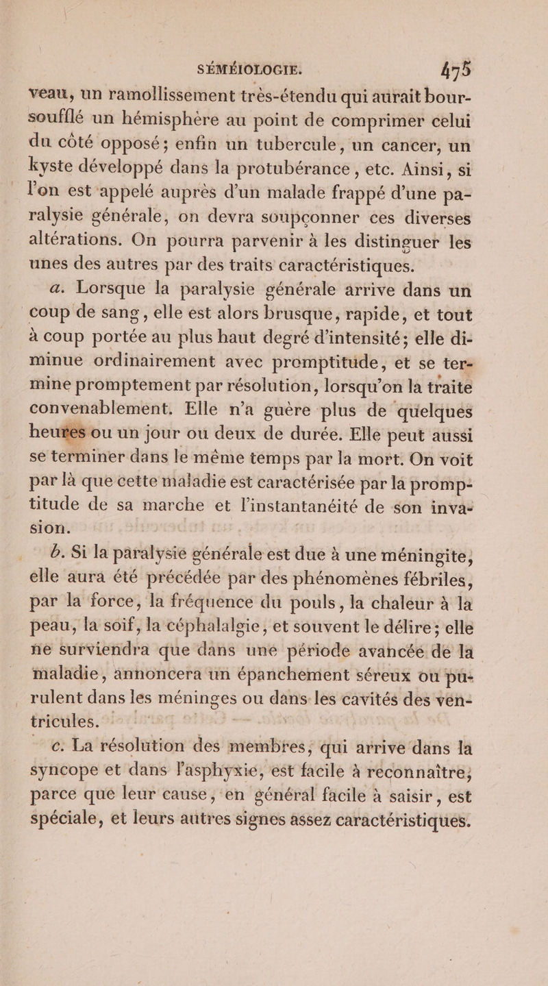 LL veau, un ramollissement très-étendu qui aurait bour- soufflé un hémisphère au point de comprimer celui du côté opposé; enfin un tubercule, un cancer, un kyste développé dans la protubérance , etc. Ainsi, si l'on est appelé auprès d’un malade frappé d’une pa- ralysie générale, on devra soupconner ces diverses altérations. On pourra parvenir à les distinguer les unes des autres par des traits caractéristiques. a. Lorsque la paralysie générale arrive dans un à coup portée au plus haut degré d'intensité; elle di- minue ordinairement avec promptitude, et se ter- mine promptement par résolution , lorsqu'on la traite convenablement. Elle n’a guère plus de quelques se términer dans le même temps par la mort. On voit par là que cette maladie est caractérisée par la promp: titude de sa marche et l'instantanéité de son inva- sion. b. Si la paralysié générale est due à une méningite, elle aura été précédée par des phénomènes fébriles, par la force, la fréquence du pouls, la chaleur à la peau, la soif, la céphalalsie, et souvent le délire; elle ne buroibidie que dans uné période avancée de la maladie, Annoncera un épanchement séreux ou pu- rulent due les méninges ou dans les cavités des ven- tricules. ls ads des siens: qui arrive dans la syncope et dans lasphyxie, est facile à reconnaître; parce que leur cause, en général facile à saisir , est spéciale, et leurs autres signes assez caractéristiques.