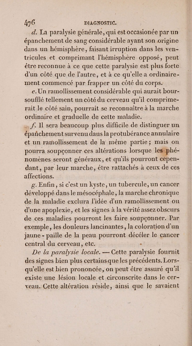 d. Ta paralysie générale, qui est occasionée par un épanchement de sang considérable ayant son origine dans un hémisphere, faisant irruption dans les ven- tricules et comprimant l'hémisphère opposé, peut étre reconnue à ce que cette paralysie est plus forte d’un côté que de lautre, et à ce qu’elle a ordinaire- ment commencé par frapper un côté du corps. e. Un ramollissement considérable qui aurait bour- soufflé tellement un côté du cerveau qu’il comprime- rait le côté sain, pourrait se reconnaitre à la marche ordinaire et graduelle de cette maladie. … f. Al sera beaucoup plus difficile de distinguer un épañchement survenu daus la protubérance annulaire et un ramollissement de la même partie; mais on pourra soupçonner ces altérations lorsque lesiphé- nomènes seront généraux, et qu'ils pourront cepen- dant, par leur marche, être rattachés à ceux de ces affections. | g. Enfin, si c’est un kyste, un tubercule, un cancer développé dans le mésocéphale, la marche chronique de la maladie exclura l’idée d’un ramollissement ou d'une apoplexie, et les signes à la vérité assez obscurs de ces maladies pourront les faire soupçonner. Par exemple, les douleurs lancinantes, la coloration d'un jaune - paille de la peau pourront décéler le cancer central du cerveau, etc. : De la paralysie locale. — Cette paralysie fournit des signes bien plus certainsque les précédents. Lors- qu'elle est bien prononcée, on peut être assuré qu'il existe une lésion locale et circonscrite dans le cer- veau. Cette altération réside, ainsi que le savaient