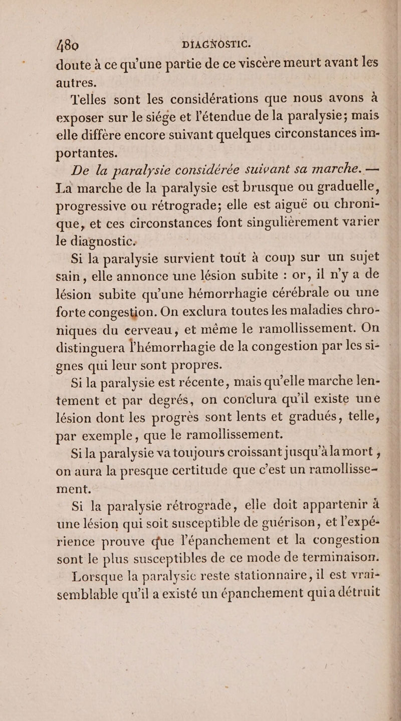 doute à ce qu’une partie de ce viscère meurt avant les autres. Telles sont les considérations que nous avons à exposer sur le siége et l'étendue de la paralysie; mais elle diffère encore suivant quelques circonstances im- portantes. De la paralysie considérée suivant sa marche. — La marche de la paralysie est brusque ou graduelle, progressive ou rétrograde; elle est aiguë ou chroni- que, et ces circonstances font singulièrement varier le diagnostic. Si la paralysie survient tout à coup sur un sujet sain , elle annonce une lésion subite : or, il n’y a de lésion subite qu'une hémorrhagie cérébrale ou une forte congestion. On exclura toutes les maladies chro- niques du cerveau, et même le ramollissement. On distinguera lhémorrhagie de la congestion par les si- gnes qui leur sont propres. | Si la paralysie est récente, mais qu'elle marche len- tement et par degrés, on conclura qu'il existe une lésion dont les progrès sont lents et gradués, telle, par exemple, que le ramoilissement. Si la paralysie va toujours croissant jusqu à la mort ; on aura la presque certitude que c’est un ramollisse- ment. Si la paralysie rétrograde, elle doit appartenir à une lésion qui soit susceptible de guérison, et l'ex pé- rience prouve due l’épanchement et la congestion sont le plus susceptibles de ce mode de terminaison. Lorsque la paralysie reste stationnaire, il est vrai- semblable qu'il a existé un épanchement quia détruit