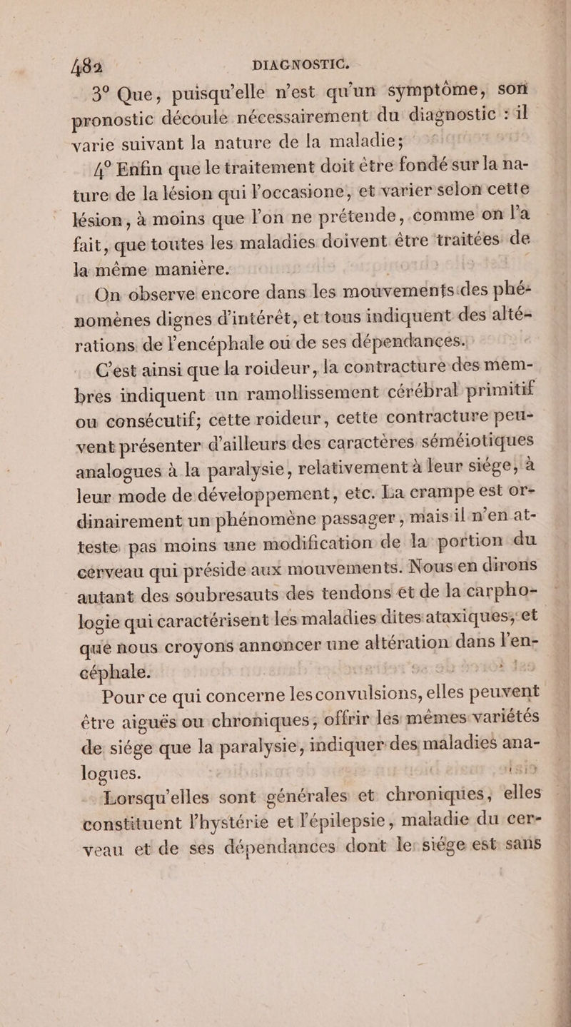 3° Que, puisqu'elle n’est qu'un symptôme, son pronostic découle nécessairement du diagnostic : il varie suivant la nature de la maladie; 4° Enfin que le traitement doit être fondé sur la na- ture: de la lésion qui Poccasione, et varier selon cette lésion, à moins que l’on ne prétende, comme on la fait, que toutes les maladies doivent être traitées de la même maniere. .cHo-e tt On observe encore dans les mouvementsides phé: | momènes dignes d'intérêt, et tous indiquent des alté- rations. de l'encéphale où de ses dépendances. | C'est ainsi que la roideur, la contracture des mem- bres indiquent un ramollissement cérébral primitif ou consécutif; cette roideur, cette contracture peu- vent présenter d'ailleurs des caractères séméiotiques analogues à la paralysie, relativement à leur siége, à leur mode de développement, etc. La crampe est or- dinairement un phénoméne passager , maisil n’en at- teste pas moins une modification de la portion du cérveau qui préside aux mouvements. Nous:en dirons autant des soubresauts des tendons €t de la carpho- logie qui caractérisent les maladies dites ataxiques;'et qué nous croyons annoncer une altération dans len- céphale. se: 80 à Ja: Pour ce qui concerne lesconvulsions, elles peuvent être aiguës ou chroniques; offrir les mêmes variétés de siége que la paralysie, indiquer des maladies ana- logues. | Lsi9 Lorsqu’elles sont générales et chroniques, elles constituent hystérie et lépilepsie, maladie du cer- veau et de ses dépendances dont le: siége est. sans