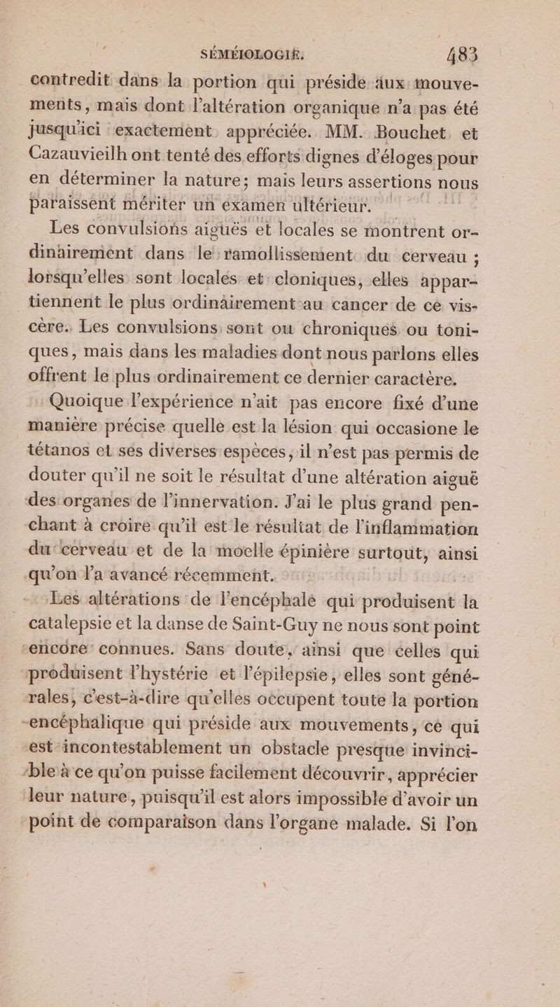 ex contredit dans: la portion qui préside aux imouve- ments, mais dont l’altération organique n'a pas été jusqu'ici exactement. appréciée. MM. Bouchet. et Cazauvieilh ont tenté des efforts dignes d’éloges pour en déterminer la nature; mais ie assertions nous paraissent mériter un examen ultérieur. Les convulsions aiguës et locales se montrent Or- dinairement dans le: ramollissement. du cerveau ; lorsqu'elles sont locales et: cloniques, elles appar- tiennent le plus ordinairement-au cancer de ce vis- cère. Les convulsions sont ou chroniques ou toni- ques, mais dans les maladies dont nous parlons elles offrent le plus ordinairement ce dernier caractère. Quoique l'expérience n'ait pas encore fixé d’une manière précise quelle est la lésion qui occasione le tétanos et ses diverses espèces, il n’est pas permis de douter qu’il ne soit le résultat d’une altération aiguë des vEpANes de l’innervation. J'ai le plus grand pen- chant à croire qu'il est le résultat de l'inflammation du:cerveau et de la moelle épinière surtout, ainsi qu'on la avancé récemment. DE: | Les altérations de lencéphale qui maté à catalepsie et la danse de Saint-Guy ne nous sont point encore’ connues. Sans doute, ainsi que celles qui produisent lhystérie et. l'épilepsie, elles sont géné- rales, c'est-à-dire qu'elles occupent toute la portion -encéphalique qui préside aux mouvements, cé qui est incontestablement un obstacle presque invinci- “ble à ce qu'on puisse facilement découvrir, apprécier leur nature, puisqu'il est alors impossible d’avoir un point de comparaison dans l'organe malade. Si l'on