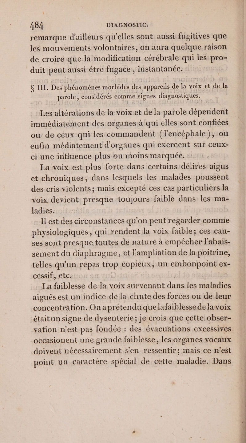 remarque d’ailleurs qu’elles sont aussi fugitives que les mouvements volontaires, on allra quelque raison de croire que la modification cérébrale qui les pes duit peut. aussi être fugace , instantanée. IT. Des phénomènes morbides des appareils de É voix et la par ole, considérés comme signes diagnostiques. Les altérations de la voix et de la parole dépendent immédiatement des organes à qui elles sont confiées ou’ de ceux qui les commandent (l'encéphale ), ou enfin médiatement d'organes qui exercent sur ceux- ci une influence plus ou moins marquée. La voix est plus forte dans certains délires aigus et chroniques, dans lesquels les malades poussent des cris violents; mais excepté ces cas particuliers Ja voix devient presque toujours faible dans les ma- ladies. Il est des circonstances qu’on peut regarder comme physiologiques, qui rendent la voix faible; ces cau- ses sont presque toutes de nature à empêcher l'abais- sement du diaphragme, et j’'ampliation de Ja poitrine, telles qu’ un repas trop copieux, un embonpoint ex- cessif, etc. La faiblesse de la: voix survenant dans les maladies aiguës est un indice de la chute des forces ou de leur concentration. On aprétendu quelafaiblessede lavoix étaitun signe de dysenterie; je crois que cette obser- vation n’est pas fondée : des évacuations excessives occasionent une grande faiblesse, les organes vocaux doivent nécessairement sen ressentir; mais ce n’est point un caractere spécial de cette maladie. Dans