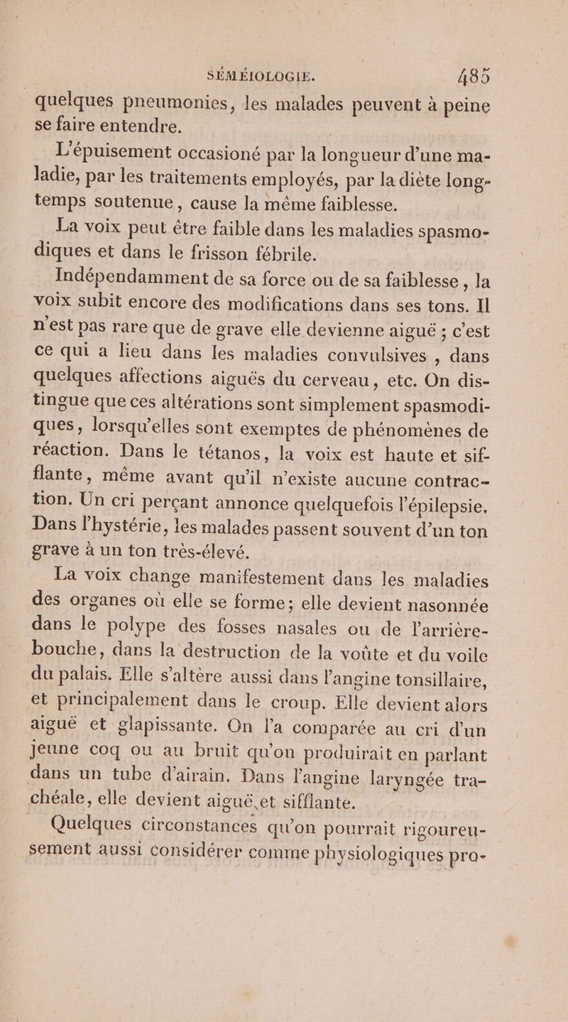 quelques pneumonies, les malades peuvent à peine se faire entendre. | L'épuisement occasioné par la longueur d’une ma- Jadie, par les traitements employés, par la diète long- temps soutenue, cause la même faiblesse. La voix peut être faible dans les maladies spasmo- diques et dans le frisson fébrile. | Indépendamment de sa force ou de sa faiblesse , la voix subit encore des modifications dans ses tons. Il n'est pas rare que de grave elle devienne aigué ; c'est ce qui a lieu dans les maladies convulsives , dans quelques affections aiguës du cerveau, etc. On dis- tingue que ces altérations sont simplement spasmodi- ques, lorsqu'elles sont exemptes de phénomènes de réaction. Dans le tétanos, la voix est haute et sif- flante, même avant qu'il n'existe aucune contrac- tion. Un cri percant annonce quelquefois lépilepsie, Dans l'hystérie, les malades passent souvent d’un ton grave à un ton très-élevé. La voix change manifestement dans les maladies des organes où elle se forme; elle devient nasonnée dans le polype des fosses nasales ou de larrière- bouche, dans la destruction de la voûte et du voile du palais. Elle s’altère aussi dans l'angine tonsillaire, et principalement dans le croup. Elle devient alors aiguë et glapissante. On l’a comparée au cri d’un jeune coq ou au bruit qu'on produirait en parlant dans un tube d’airain. Dans l'angine laryngée tra- chéale, elle devient aiguë et sifflante. Quelques circonstances qu'on pourrait rigoureu- sement aussi considérer comme physiologiques pra-