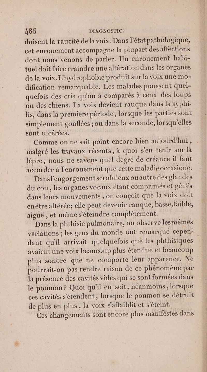 duisent la raucité dela voix. Dans l’état pathologique, cet enrouement accompagne la plupart des affections dont nous venons de parler. Un enrouement habi- tuel doit faire craindre une altération dans les organes de la voix. L’hydrophobie produit sur la voix une mo- dification remarquable. Les malades poussent quel- quefois des cris qu'on a comparés à ceux des loups ou des chiens. La voix devient rauque dans la syphi- lis, dans la première période, lorsque les parties sont simplement gonflées ; ou dans la seconde, lorsqu'elles sont ulcérées. | Comme on ne sait point encore bien aujourd’hui , malgré les travaux récents, à quoi s’en tenir sur la lèpre, nous ne savons quel degré de créance il faut accorder à l’enrouement que cette maladie occasione. Dansl'engorgementscrofuleux ouautre des glandes du cou , les organes vocaux étant comprimés et génés dans leurs mouvements , on conçoit que la voix doit enétre altérée; elle peut devenir rauque, basse, faible, aiguë , et même s'éteindre complétement. Dans la phthisie pulmonaire, on observe lesmêmeés variations ; les gens du monde ont remarqué cepen- dant qu'il arrivait quelquefois que les phthisiques avaient une voix beaucoup plus étendue et beaucoup plus sonore que ne comporte leur apparence. Ne pourrait-on pas rendre raison de ce phénomène par la présence des cavités vides qui se sont formées dans le poumon ? Quoi qu'il en soit, néanmoins , lorsque ces cavités s'étendent, lorsque le poumon se détruit de plus en plus, la voix s'affaiblit et s'éteint. Ces changements sont encore plus manifestes dans