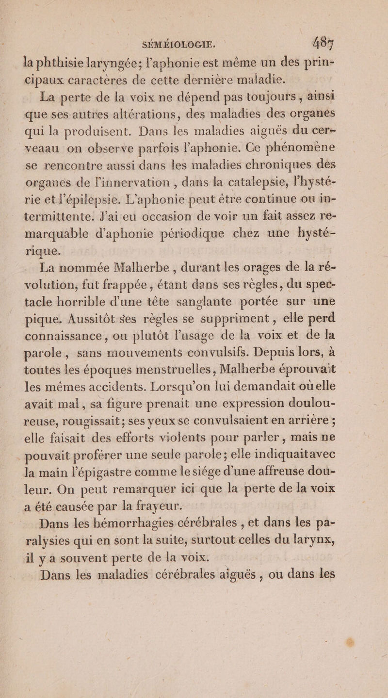 la phthisie laryngée; l'aphonie est même un des prin- cipaux caractères de cette dernière maladie. La perte de la voix ne dépend pas toujours, aimsi que ses autres altérations, des maladies des organes qui la produisent. Dans les maladies aiguës dut cer- veaau on observe parfois l’'aphonie. Ce Mbépr nie se rencontre aussi dans les maladies chroniques des organes de linnervation , dans la catalepsie, l'hysté- rie et l’épilepsie. L’aphonie peut être continue ou im- termittente. J'ai eu occasion de voir un fait assez re- marquable d’aphonie périodique chez une hysté- rique. La nommée Malherbe , durant les orages de la ré- volution, fut frappée, étant dans ses règles, du spec- tacle horrible d’une tête sanglante portée sur une pique. Aussitôt $es règles se suppriment , elle perd connaissance , ou plutôt l'usage de la voix et de la parole, sans mouvements convulsifs. Depuis lors, à toutes les époques menstruelles , Malherbe éprouvait les mêmes accidents. Lorsqu'on lui demandait où elle avait mal, sa figure prenait une expression doulou- reuse, roupgissait ; ses yeux se convulsaient en arrière ; elle faisait des efforts violents pour parler, mais ne pouvait proférer une seule parole; elle indiquaitavec la main l'épigastre comme lesiége d'une affreuse dou- leur. On peut remarquer ici que la perte de la voix a été causée par la frayeur. Dans les hémorrhagies cérébrales , et dans les pa- ralysies qui en sont la suite, surtout celles du larynx, il y a souvent perte de la voix. Dans les maladies cérébrales aiguës , ou dans les