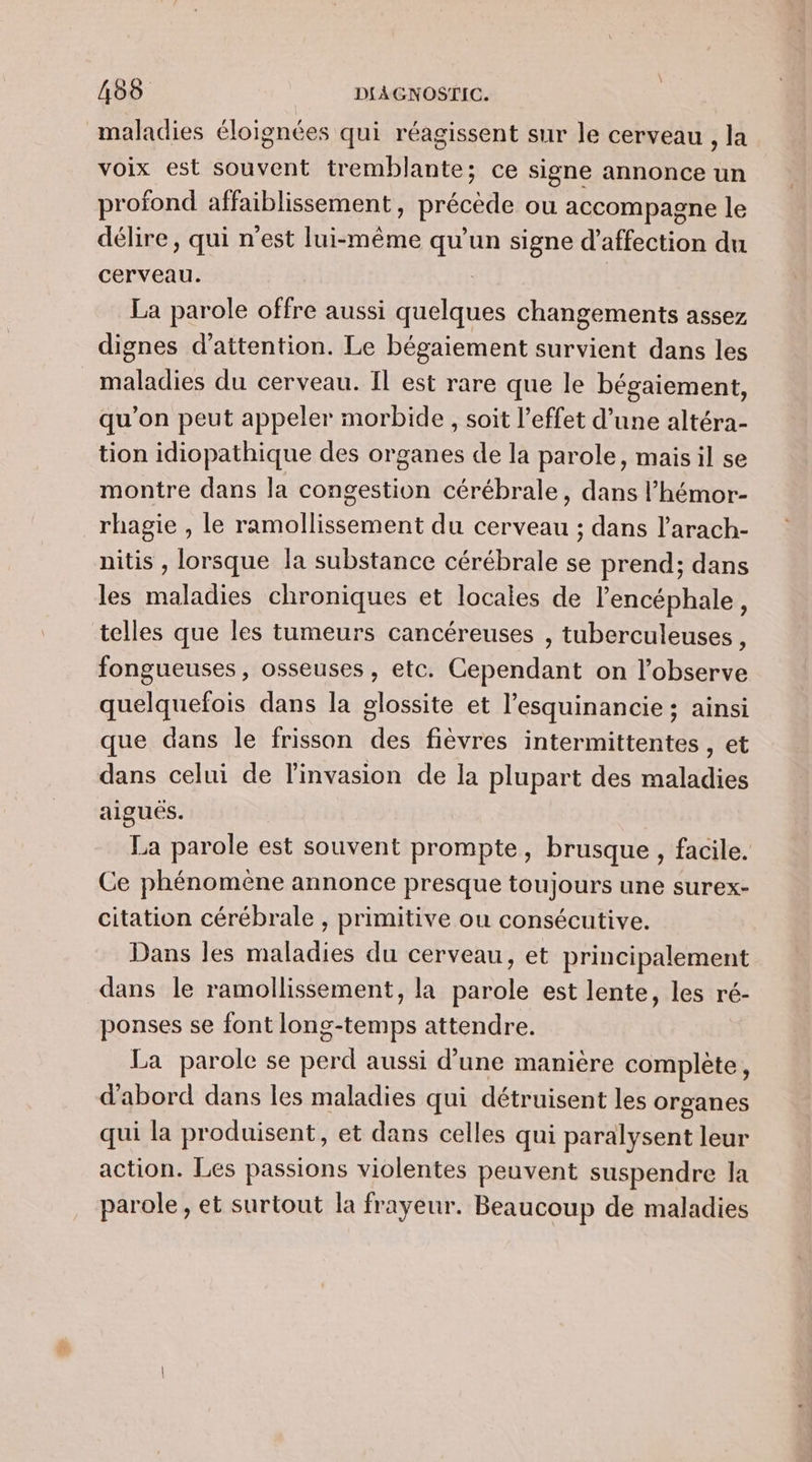 maladies éloignées qui réagissent sur le cerveau , la voix est souvent tremblante; ce signe annonce un profond affaiblissement, précède ou accompagne le délire, qui n'est lui-même qu'un signe d'affection du cerveau. La parole offre aussi quelques changements assez dignes d'attention. Le bégaiement survient dans les maladies du cerveau. Il est rare que le bégaiement, qu’on peut appeler morbide , soit l'effet d’une altéra- tion idiopathique des organes de la parole, mais il se montre dans la congestion cérébrale, dans l’'hémor- rhagie , le ramollissement du cerveau ; dans l’arach- nitis , lorsque la substance cérébrale se prend; dans les maladies chroniques et locales de l’encéphale, telles que les tumeurs cancéreuses , tuberculeuses , fongueuses, osseuses , etc. Cependant on l’observe quelquefois dans la glossite et l’esquinancie ; ainsi que dans le frisson des fièvres intermittentes , et dans celui de l'invasion de la plupart des maladies aiguës. La parole est souvent prompte, brusque , facile. Ce phénomène annonce presque toujours une surex- citation cérébrale , primitive ou consécutive. Dans les maladies du cerveau, et principalement dans le ramollissement, la parole est lente, les ré- ponses se font long-temps attendre. La parole se perd aussi d’une manière complète, d'abord dans les maladies qui détruisent les organes qui la produisent, et dans celles qui paralysent leur action. Les passions violentes peuvent suspendre la parole, et surtout la frayeur. Beaucoup de maladies