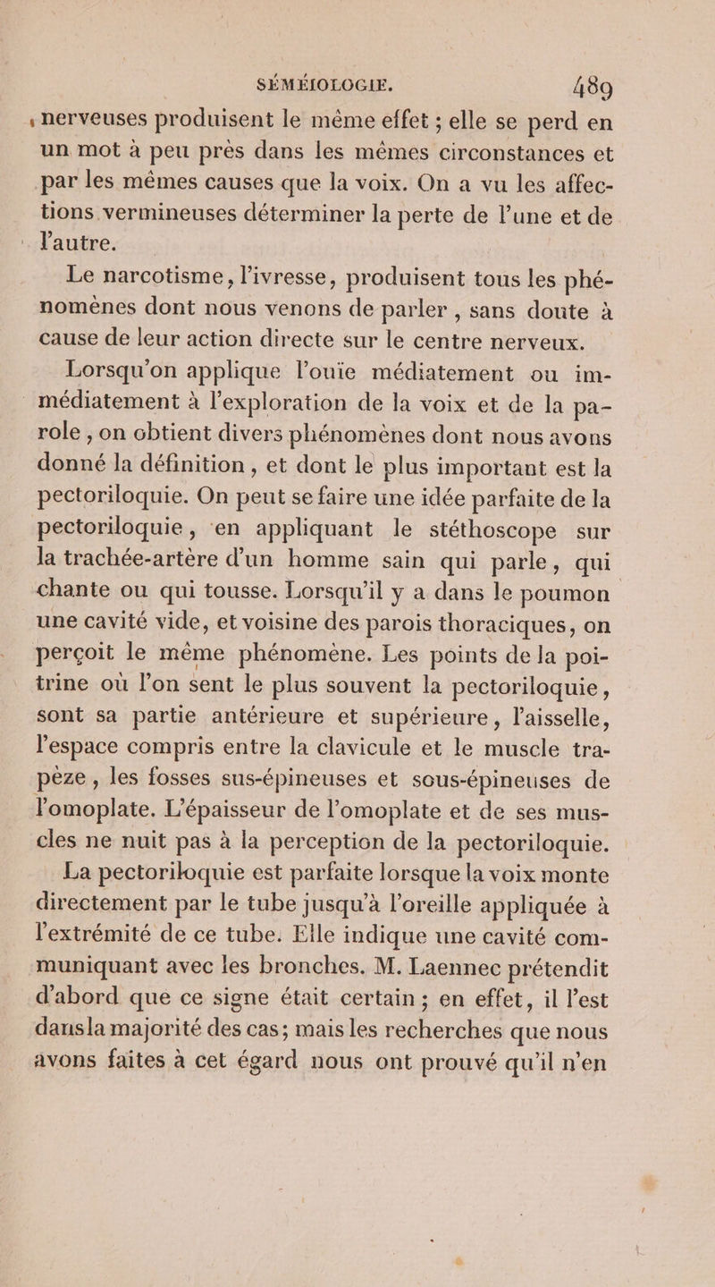 , nerveuses produisent le même effet ; elle se perd en un mot à peu près dans les mêmes circonstances et par les mêmes causes que la voix. On a vu les affec- tions vermineuses déterminer la perte de l’une et de l'autre. Le narcotisme, l'ivresse, produisent tous les phé- nomènes dont nous venons de parler , sans doute à cause de leur action directe sur le centre nerveux. Lorsqu'on applique l’ouie médiatement ou im- médiatement à l'exploration de la voix et de la pa- role ;, on obtient divers phénomènes dont nous avons donné la définition , et dont le plus important est la pectoriloquie. On peut se faire une idée parfaite de la pectoriloquie, ‘en appliquant le stéthoscope sur la trachée-artère d’un homme sain qui parle, qui chante ou qui tousse. Lorsqu'il y a dans le poumon une cavité vide, et voisine des parois thoraciques, on perçoit le même phénomène. Les points de la poi- trine où l’on sent le plus souvent la pectoriloquie, sont sa partie antérieure et supérieure, l'aisselle, l’espace compris entre la clavicule et le muscle tra- pèze , les fosses sus-épineuses et sous-épineuses de l'omoplate, L'épaisseur de l’omoplate et de ses mus- cles ne nuit pas à la perception de la pectoriloquie. La pectoriloquie est parfaite lorsque la voix monte directement par le tube jusqu’à l'oreille appliquée à l'extrémité de ce tube. Elle indique une cavité com- muniquant avec les bronches. M. Laennec prétendit d'abord que ce signe était certain; en effet, il l’est dansla majorité des cas; mais les recherches que nous avons faites à cet égard nous ont prouvé qu'il n’en