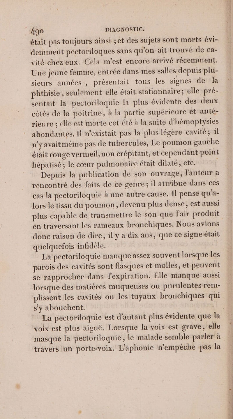 était pas toujours ainsi ;et des sujets sont morts éVI- demment pectoriloques sans qu'on ait trouvé de ca- vité chez eux. Cela m'est encore arrivé récemment. Une jeune femme, entrée dans mes salles depuis plu- sieurs années , présentait tous les signes de la phthisie , seulement elle était stationnaire; elle pré- sentait la pectoriloquie la plus évidente des deux côtés de la poitrine, à la partie supérieure et anté- rieure ; elle est morte cet été à la suite d’hémoptysies abondantes. Il n'existait pas la plus légere cavité ; il n’y avaitmême pas de tubercules, Le poumon gauche était rouge vermeil,non crépitant, et cependant point hépatisé ; le cœur pulmonaire était dilaté , etc. Depuis la publication de son ouvrage, l'auteur a rencontré des faits de ce genre; il attribue dans ces cas la pectoriloquie à une autre cause. Il pense qu'a- lors le tissu du poumon, devenu plus dense, est aussi plus capable de transmettre le son que l'air produit en traversant lés rameaux bronchiques. Nous avions donc raison de dire, il y a dix ans, que ce signe était quelquefois infidèle. | La pectoriloquie manque assez souvent lorsque les parois des cavités sont flasques et molles, et peuvent se rapprocher dans l'expiration. Elle manque aussi lorsque des matères muqueuses ou purulentes rem- plissent les cavités ou les tuyaux bronchiques qui s’y abouchent. 1 La pectoriloquie est d'autant plus évidente que la voix est plus aiguë. Lorsque la voix est grave, elle masque la pectoriloquie , le malade semble parler à travers un porte-voix. L’aphonie n'empêche pas la