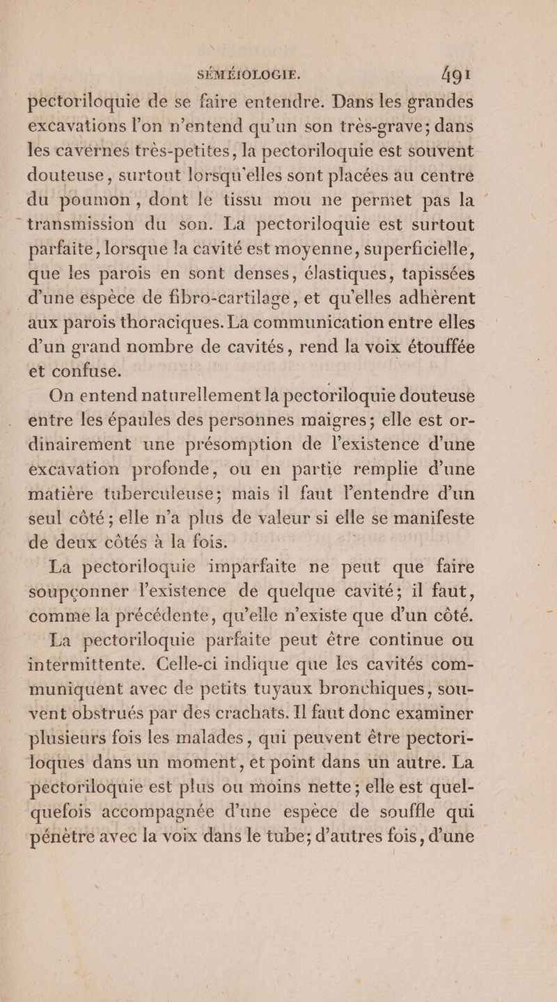 _ pectoriloquie de se faire entendre. Dans les grandes excavations l’on n'entend qu’un son très-grave; dans les cavérnes très-petites, la pectoriloquie est souvent douteuse, surtout lorsqu'elles sont placées au centre du poumon, dont le tissu mou ne permet pas la transmission du son. La pectoriloquie est surtout parfaite, lorsque la cavité est moyenne, superficielle, que les parois en sont denses, élastiques, tapissées d’une espèce de fibro-cartilage, et qu'elles adhèrent aux parois thoraciques. La communication entre elles d’un grand nombre de cavités, rend la voix étouffée et confuse. On entend naturellement la pectoriloquie douteuse entre les épaules des personnes maigres; elle est or- dinairement une présomption de lexistence d’une éxcavation profonde, ou en partie remplie d’une matière tuberculeuse; mais il faut l'entendre d’un seul côté ; elle n'a plus de valeur si elle se manifeste de deux côtés à la fois. La pectoriloquie imparfaite ne peut que faire soupconner l'existence de quelque cavité; il faut, comme la précédente, qu’eile n’existe que d’un côté. La pectoriloquie parfaite peut être continue ou intermittente. Celle-ci indique que Îles cavités com- muniquent avec de petits tuyaux bronchiques, sou- vent obstrués par des crachats. Il faut donc examiner plusieurs fois les malades, qui peuvent être pectori- loques dans un moment, et point dans un autre. La pectoriloquie est plus ou moins nette; elle est quel- quefois accompagnée d’une espèce de souffle qui pénètre avec la voix dans le tube; d’autres fois, d'une