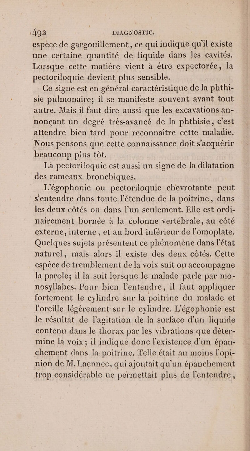 espèce de gargouillement, ce qui indique qu'il existe une certaine quantité de liquide dans les cavités. Lorsque cette matière vient à être expectorée, la pectoriloquie devient plus sensible. Ce signe est en général caractéristique de la phthi- sie pulmonaire; il se manifeste souvent avant tout autre. Mais il faut dire aussi que les excavations an- nonçant un degré très-avancé de la phthisie, c’est attendre bien tard pour reconnaître cette maladie. Nous pensons que cette connaissance doit s’acquérir beaucoup plus tôt. La pectoriloquie est aussi un signe de la dilatation des rameaux bronchiques. L’égophonie ou pectoriloquie chevrotante peut s'entendre dans toute l'étendue de la poitrine, dans les deux côtés ou dans l’un seulement. Elle est ordi- nairement bornée à la colonne vertébrale, au côté externe, interne, et au bord inférieur de l’omoplate. Quelques sujets présentent ce phénomène dans l’état naturel, mais alors il existe des deux côtés. Cette espèce de tremblement de la voix suit ou accompagne la parole; il la suit lorsque le malade parle par mo- nosyllabes. Pour bien l'entendre, il faut appliquer fortement le cylindre sur la poitrine du malade et l'oreille légèrement sur le cylindre. L'égophonie est le résultat de l'agitation de la surface d’un liquide contenu dans le thorax par les vibrations que déter- mine la voix; il indique donc l'existence d’un épan- chement dans la poitrine. Telle était au moins l'opi- nion de M. Laennec, qui ajoutait qu'un épanchement trop considérable ne permettait plus de l'entendre,
