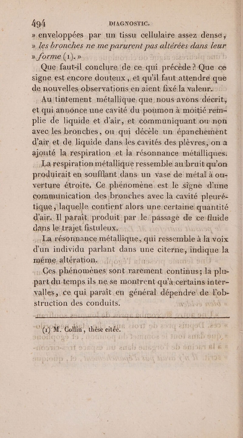 » enveloppées par un tissu cellulaire assez nids », les bronches ne me par urent pas altérées dans leur » forme (1 À » ++ Que faut-il conclure de ce: qui née ” dE ce signe est encore douteux , 6t qu'il faut attendre que de nouvelles-observations en aient fixé la valeur. _. Auttintement métallique, que nous avons décrit, et qui annonce une cavité du poumon à moitié rein- plie de liquide et d'air, et communiquant ou non avec les bronches, où qui décèle un épanchement d'air. et de liquide dans les cavités des plèvres, on a ajouté la respiration et la résonnance métalliques: La respiration métallique ressemble au'bruit qu'on produirait en soufflant dans un vase de métal à ou: verture étroite, Ce phénomène. est le signe ‘d'une communication des bronches avec la cavité pleuré: tique ; laquelle contient alors une:certaine quantité d'air. Il parait produit par le passage de ce-fluide dans le: trajet fistuleux, La résonnance métallique, qui ressemble à En Voix d'un individu parlant dans une citerne da la même, altération. | . Ges. phénomènes sont rarëment continus; la plu- part du. temps ils ne.se montrent qu'à certains inter- valles, ce qui paraît en général dépendre: de Lob- struction des conduits. . Li Fo M. Collit , thèse citée.