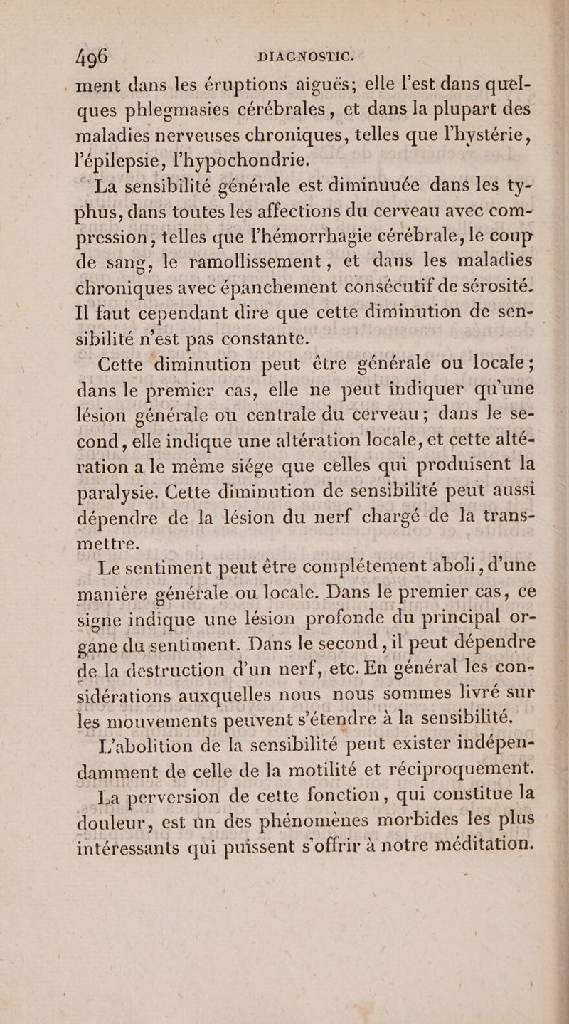 ment dans les éruptions aiguës; elle l’est dans quel- ques phlegmasies cérébrales, et dans la plupart des maladies nerveuses chroniques, telles que l'hystérie, l’épilepsie, l’hypochondrie. La sensibilité générale est diminuuée dans les ty- phus, dans toutes les affections du cerveau avec com- pression, telles que lhémorrhagie cérébrale, le coup de sang, le ramollissement, et dans les maladies chroniques avec épanchement consécutif de sérosité. Il faut cependant dire que cette diminution de sen- sibilité n’est pas constante. Cette diminution peut être générale ou locale; dans le premier cas, elle ne peut indiquer qu'une lésion générale ou centrale du cerveau; dans Île se- cond , elle indique une altération locale, et cette alté- ration a le même siége que celles qui produisent la paralysie. Cette diminution de sensibilité peut aussi dépendre de la lésion du nerf chargé de la trans- mettre. Le sentiment peut être complétement aboli, d'une manière générale ou locale. Dans le premier cas, ce signe indique une lésion profonde du principal or- gane du sentiment. Dans le second , il peut dépendre de la destruction d’un nerf, etc. En général les con- sidérations auxquelles nous nous sommes livré sur les mouvements peuvent s'étendre à la sensibilité. L'abolition de la sensibilité peut exister indépen- damment de celle de la motilité et réciproquement. La perversion de cette fonction, qui constitue la douleur, est un des phénomènes morbides Îles plus intéressants qui puissent s'offrir à notre méditation.
