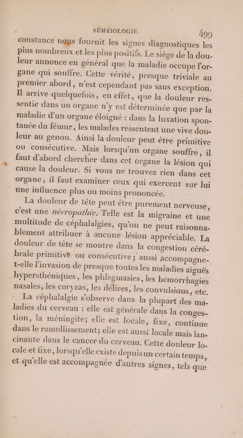 constance nous fournit les signes diagnostiques les plus nombreux et les plus positifs. Le siége de la dou- leur annonce en général que la maladie occupe l’or- gane qui souffre. Cette vérité, presque triviale au premier abord, n’est cependant Pas sans exception. Il arrive quelquefois, en effet, que Îa douleur res- sentie dans un organe n'y est déterminée que par la maladie d’un organe éloigné : dans la luxation spon- tanée du fémur, les malades ressentent une vive dou- leur au genou. Ainsi la douleur peut être primitive ou consécutive. Mais lorsqu'un organe souffre, il faut d'abord chercher dans cet organe la lésion qui cause la douleur. Si vous ne trouvez rien dans cet organe , il faut examiner ceux qui exercent sur lui une influence plus ou moins prononcée. La douleur de tête peut être purement nerveuse, c'est une névropathie. Telle est la migraine et une multitude de céphalalgies, qu'on ne peut raisonna- blement attribuer à aucune lésion appréciable. La douleur de tête se montre dans la congestion céré- brale primitive ou consécutive ; aussi accompagne- t-elle l’invasion de presque toutes les maladies aiguës hypersthéniques , les phlegmasies , les hémorrhagies nasales, les coryzas, les délires, les convulsions, etc. La céphalalgie s’observe dans la plupart des ma- ladies du cerveau : elle est générale dans la conges- tion, la méningite; elie est locale, fixe, continue dans le ramollissement; elle est aussi locale mais [an- cinante dans le cancer du cerveau. Cette douleur lo- cale et fixe, lorsqu'elle existe depuis un certain temps, et qu'elle est accompagnée d’autres signes, tels que