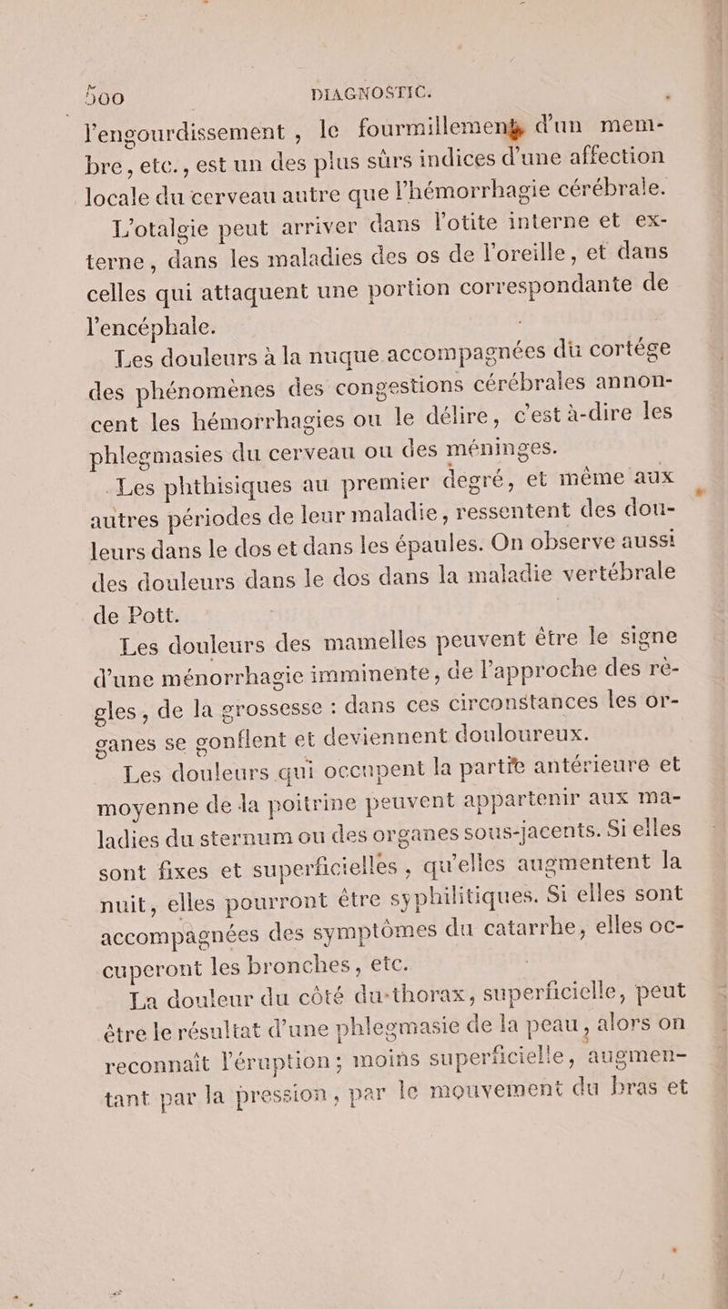 ' | l'engourdissement , le fourmillemenÿ d'un mem- bre , etc., est un des plus sûrs indices d’une affection locale du cerveau autre que l’hémorrhagie cérébrale. L’otaloie peut arriver dans l’otite interne et ex- terne, dans les maladies des os de l'oreille, et dans celles qui attaquent une portion correspondante de l'encéphale. Les douleurs à la nuque accompagnées dü cortége des phénomènes des congestions cérébrales annon- cent les hémorrhagies ou le délire, c’est à-dire les phlegmasies du cerveau ou des méninges. Les phthisiques au premier degré, et même aux autres périodes de leur maladie , ressentent des dou- leurs dans le dos et dans les épaules. On observe aussi des douleurs dans le dos dans la maladie vertébrale de Pott. | Les douleurs des mamelles peuvent être le signe d’une ménorrhagie imminente, de l'approche des re- gles, de la grossesse : dans ces circonstances les or- ganes 5€ sonflent et deviennent douloureux. Les douleurs qui occupent la parte antérieure et moyenne de da poitrine peuvent appartenir aux Ma- ladies du sternum ou des organes sous-jacents. Si eiles sont fixes et superficielles , qu'elles augmentent Ja nuit, elles pourront être syphilitiques. Si elles sont accompagnées des symptômes du catarrke, elles oc- cuperont les bronches, etc. La douleur du côté du-thorax, superficielle, peut être le résultat d’une phlegmasie de la peau, alors on reconnait léruption; moins superficielle, augmen- tant par la pression, par Îc mouvement du bras et