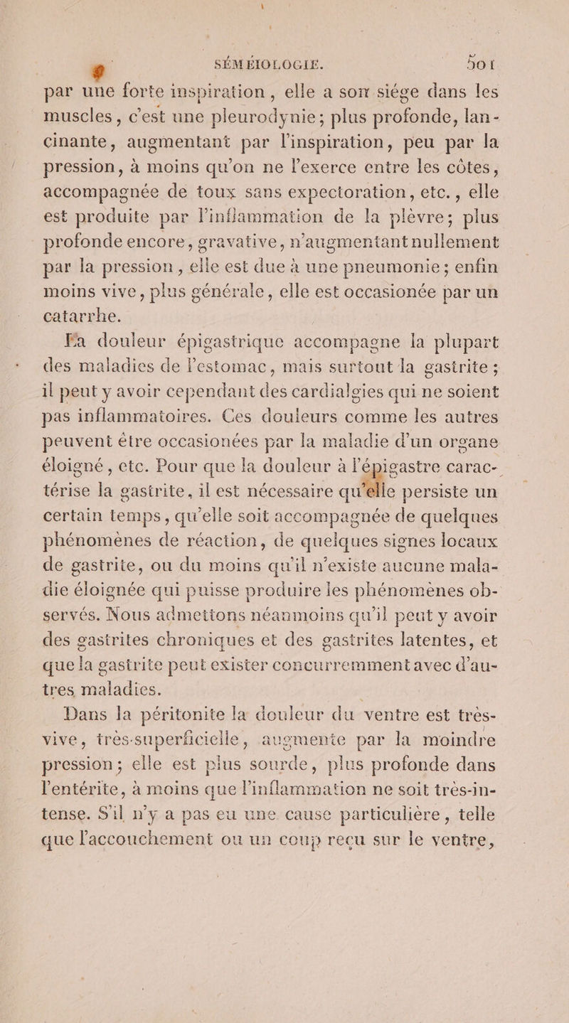 par une forte inspiration, elle a son siége dans les muscles, c'est une pleurodynie; plus profonde, lan- cinante, augmentant par l'inspiration, peu par la pression, à moins qu'on ne lexerce entre les côtes, accompagnée de toux sans expectoration, etc., elle est produite par linffammation de la plèvre; plus profonde encore, gravative, n’augmentant nullement par la pression, elle est NE à une pneumonie; enfin moins vive, plus générale, elle est occasionée par un catarrhe. Fa douleur épigastrique accompagne la plupart des maladies de l'estomac, mais surtout la gastrite ; il peut y avoir cependant des cardialgies qui ne soient pas inflammatoires. Ces douleurs comme les autres peuvent être occasionées par la maladie d’un organe éloigné, etc. Pour que la douleur à lépigastre carac- térise la gastrite, il est nécessaire qu” le persiste un certain temps, qu'elle soit accompagnée de quelques phénomènes de réaction, de quelques signes locaux de gastrite, ou du moins qu'il n'existe aucune mala- die éloignée qui puisse produire les phénomènes ob- servés. Nous acdmettons néanmoins qu'il peut y avoir des gastrites chroniques et des gastrites latentes, et que lag gastr ite peut exister concurremment avec d’au- tres A din Dans la péritonite la douleur du ventre est tres- vive, trés-superficielle, augmente par la moindre pression; elle est plus sourde, plus profonde dans l'entérite, à moins que linflammation ne soit très-in- tense. S'il n’y a pas eu une cause particulière, telle que l'accouchement ou un coup recu sur le Sénine