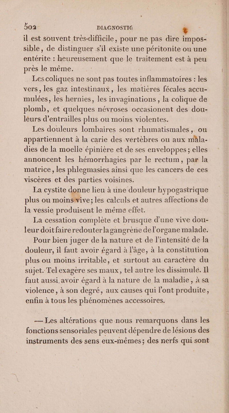 boa: DIAGNOSTIE è il est souvent trés-difficile, pour ne pas dire impos- sible, de distinguer s'il existe une péritonite ou une entérite : heureusement que le traitement est à peu près le même. Les coliques ne sont pas toutes tan LE les vers , les gaz intestinaux, les matières fécales accu- mulées, les hernies, les invaginations , la colique de plomb, et quelques névroses occasionent des dou- leurs d’entrailles plus ou moins violentes. Les douleurs lombaires sont rhumatismales, ou appartiennent à la carie des vertèbres ou aux mala- dies de la moelle épinière et de ses enveloppes ; elles annoncent les hémorrhagies par le rectum, par la matrice , les phleomasies ainsi que les cancers de ces viscères et des parties voisines. La cystite donne lieu à une douleur hypogastrique plus ou moinswive; les calculs et autres affections de la vessie produisent le même effet. La cessation complète et brusque d’une vive dou- leur doit faire redouterlagangrene de l’organe malade. Pour bien juger de la nature et de l'intensité de la douleur, il faut avoir égard à l’âge, à la constitution plus ou moins irritable, et surtout au caractère du sujet. Tel exagère ses maux, tel autre les HQE Il faut aussi avoir égard à la nature de la maladie, à sa violence , à son degré, aux causes qui l'ont ue enfin à tous les phénomènes accessoires. — Les altérations que nous remarquons dans les fonctions sensoriales peuvent dépendre de lésions des instruments des sens eux-mêmes; des nerfs qui sont