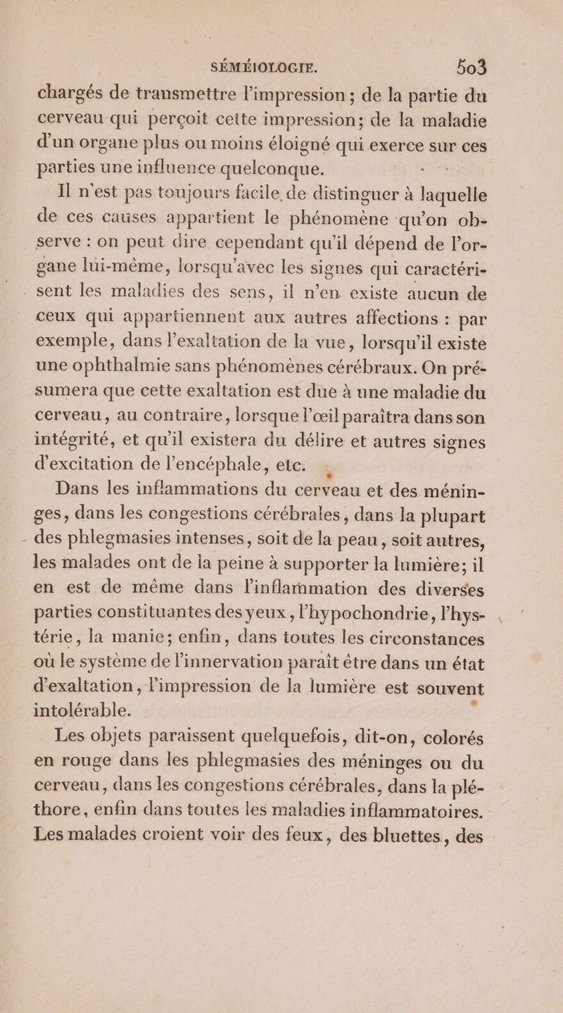 chargés de transmettre l'impression ; de la partie du cerveau qui perçoit cette impression; de la maladie d'un organe plus ou moins éloigné qui exerce sur ces parties une influence quelconque. DES Il n'est pas toujours facile de distinguer à laeitetle de ces causes appartient le phénomène qu'on ob- serve : on peut « dire cependant qu'il dépend de lPor- gane lui-même, lorsqu’avec les ut qui caractéri- sent les liés des sens, il n’en existe aucun de ceux qui appartiennent aux autres affections : par exemple, dans lexaltation de la vue, lorsqu'il existe une ophthalmie sans phénomènes cérébraux. On pré- sumera que cette exaltation est due à une maladie du cerveau, au contraire, lorsque l'œil paraîtra dans son intégrité, et quil existera du délire et autres signes d'excitation de l’encéphale, etc. Dans les inflammations du cerveau et des ménin- ges, dans les congestions cérébrales, dans la plupart | des ARE intenses, soit de la peau, soit autres, les malades ont de la peine à supporter la lumière; il en est de même dans l’inflarnmation des diondés parties constituantes des yeux, lhypochondrie, l’hys- térie, la manie; enfin, dans toutes les circonstances où le système de l’innervation paraît être dans un état d’exaltation, l'impression de la lumière est souvent intolérable. Les objets paraissent quelquefois, dit-on, colorés en rouge dans les phlegmasies des méninges ou du cerveau, dans les congestions cérébrales, M la plé- thore, Pays dans toutes les maladies Denioié Les malades croient voir des feux, des bluettes, des