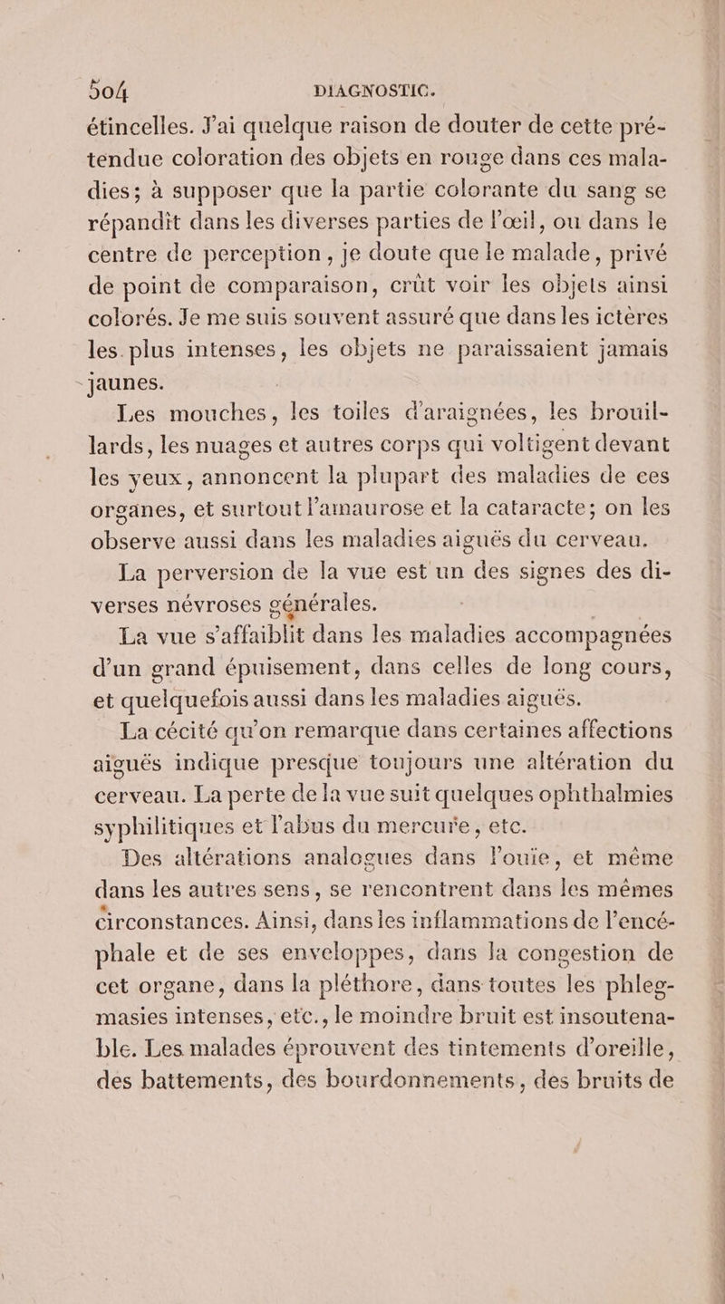 étincelles. Jai quelque raison de douter de cette pré- tendue coloration des objets en rouge dans ces mala- dies; à supposer que la partie colorante du sang se répandit dans les diverses parties de l'œil, ou dans le centre de perception, Je doute que le malade, privé de point de comparaison, crüt voir les objets ainsi colorés. Je me suis souvent assuré que dans les ictères les. plus intenses, les objets ne paraissaient jamais “jaunes. Les cheb les toiles d'araionées, les brouil- lards, les nuages et autres corps qui voltigent devant les yeux, annoncent la plupart des maladies de ces organes, et surtout l'amaurose et la cataracte; on les observe aussi dans les maladies aiguës du cerveau. La PÉCNETSION de la vue est un des signes des di- verses névroses générales. La vue s 'affaiblit dans les maladies accompagnées d’un grand épuisement, dans celles de long cours, et quelquefois aussi dans les maladies aiguës. La cécité qu'on remarque dans certaines affections aiguës indique presque toujours une altération du cerveau. La perte de fa vue suit quelques ophthalmies syphilitiques et l'abus du mercure, etc. Des altérations analogues dans louie, et même dans les autres sens, se rencontrent dans les mêmes Circonstances. Ainsi, dans les inflammations de l’encé- phale et de ses enveloppes, dans la congestion de cet organe, dans la pléthore, dans toutes les phleg- masies intenses, etc., le moindre bruit est insoutena- ble. Les malades éprouvent des tintements d'oreille, des battements, des bourdonnements, des bruits de CT. ef PCR PT