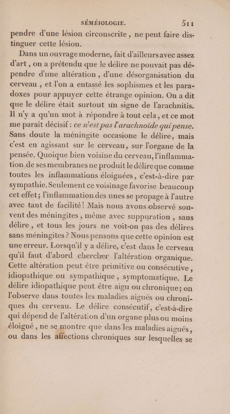 pendre d’une lésion circonscrite, ne peut faire dis- tinguer cette lésion. | Dans un ouyrage moderne, fait d’ailleursavec assez d'art, on a prétendu que le délire ne pouvait pas dé- pendre d'une altération , d’une désorganisation du cerveau , et l'on a entassé les sophismes et les para- doxes pour appuyer cette étrange opinion. On a dit que le délire était surtout un signe de l'arachnitis. Il n’y a qu'un mot à répondre à tout cela, et ce mot me paraît décisif : ce r’est pas l'arachnoïde qui pense. Sans doute la méningite occasione le délire, mais c'est en agissant sur le cerveau, sur l'organe de la pensée. Quoique bien voisine du cerveau, l’inflamma- tion.de sesmembranes ne produit le délire que comme toutes les inflammations éloignées, c’est-à-dire par sympathie. Seulement ce voisinage favorise beaucoup cet effet; l'inflammation des unes se propage à l'autre avec tant de facilité! Mais nous avons observé sou- vent des méningites , même avec suppuration , sans délire , et tous les jours ne voit-on pas des délires sans méningites ? Nous pensons que cette opinion est une erreur. Lorsqu'il y a délire, c’est dans le cerveau qu'il faut d’abord chercher laltération organique. Cette altération peut être primitive ou consécutive j idiopathique ou sympathique , symptomatique. Le délire idiopathique peut être aigu ou chronique; on l’'observe dans toutes les maladies aiguës ou chroni- ques du cerveau. Le délire consécutif, c’est-à-dire qui dépend de laltération d’un organe plus ou moins éloigné , ne se montre que dans les maladies aigués , ou dans les affections chroniques sur lesquelles se