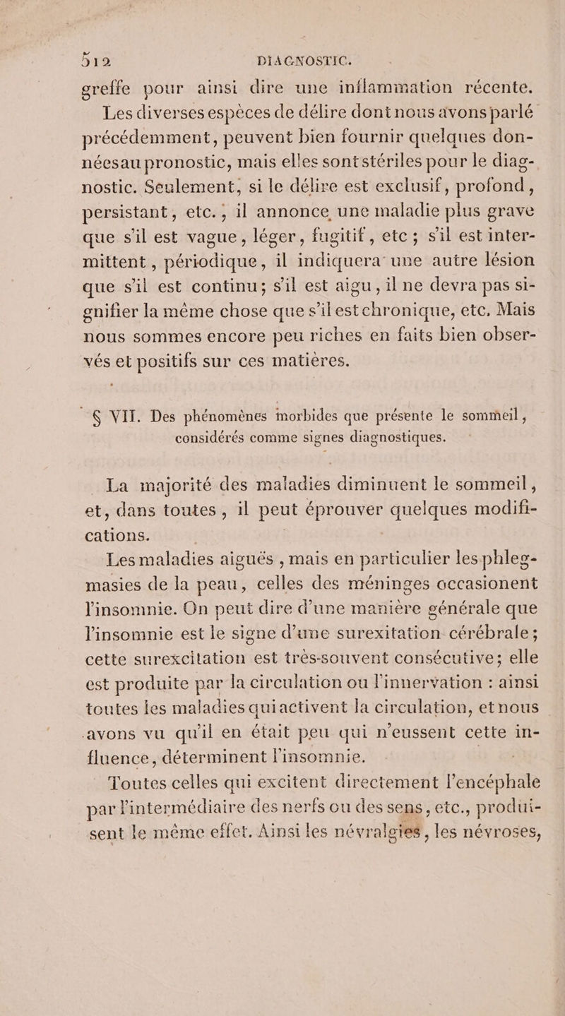 greffe pour ainsi dire une inflammation récente. Les diverses espèces de délire dontnous avons parlé précédemment, peuvent bien fournir quelques don- néesau pronostic, mais elles sontstériles pour le diag- nostic. Seulement, si le délire est exclusif, profond, persistant, etc., il annonce, une maladie plus grave que s'il est vague, léger, fugitif, etc; sil est inter- mittent, périodique, il indiquera une autre lésion que s'il est continu; s'il est aigu, il ne devra pas si- gnifier la même chose que s’ilestchronique, etc, Mais nous sommes encore peu riches en faits bien obser- vés et positifs sur ces matières. S VIT. Des phénomènes morbides que présente le sommeil, considérés comme signes diagnostiques. La majorité des maladies diminuent le sommeil, et, dans toutes , il peut éprouver quelques modifi- cations. | Les maladies aiguës , mais en particulier les phleg- masies de la peau, celles des méninges occasionent linsomnie. On peut dire d’une maniere générale que l'insomnie est le signe d’une surexitation cérébrale; cette surexcitation est très-souvent consécutive; elle est produite par la circulation ou l'innervation : ainsi toutes les maladies quiactivent la circulation, etnous avons vu qu'il en était peu qui n'eussent cette in- fluence, déterminent linsomnie. | _ Toutes celles qui excitent directement lencéphale par l'intermédiaire des nerfs ou des sens, etc., produi- sent le même effet. Ainsi les névralgies, les névroses,