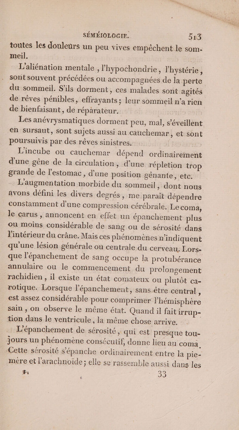 toutes Îes douleurs un peu vives empéchent le som- meil. L’aliénation mentale , l'hypochondrie, l’hystérie, sont souvent précédées ou accompagnées de la perte du sommeil. S'ils dorment, ces malades sont agités de rêves pénibles, effrayants; leur sommeil n’a rien de bienfaisant, de réparateur. Les anévrysmatiques dorment peu, mal, s’éveillent en sursaut, sont sujets aussi au cauchemar &gt; Et sont poursuivis par des rêves sinistres. : L'incube ou cauchemar dépend ordinairement d'une gêne de la circulation , d'une répletion trop grande de l'estomac, d’une position gênante, etc. L'augmentation morbide du sommeil , dont nous avons défini les divers degrés, me paraît dépendre constamment d’une compression cérébrale. Le coma, le carus , annoncent en effet un épanchement plus ou moins considérable de sang ou de sérosité dans l'intérieur du crâne. Mais ces phénomènes n’indiquent qu'une lésion générale ou centrale du cerveau. Lors- que l’épanchement de sang occupe la protubérance annulaire ou le commencement du prolongement rachidien , il existe un état comateux ou plutôt ca- rotique. Lorsque l’épanchement, sans être central, est assez considérable pour comprimer l’hémisphère sain ; on observe le même état. Quand il fait ir up- tion dans le ventricule, la même chose arrive. L'épanchement de sérosité » Qui est presque tou- jours un phénomène consécutif, donne lieu au coma. Cette sérosité s’épanche ordinairement entre la pie- mére et l'arachnoïde; elle se rassemble aussi dans les 3 PR D [e