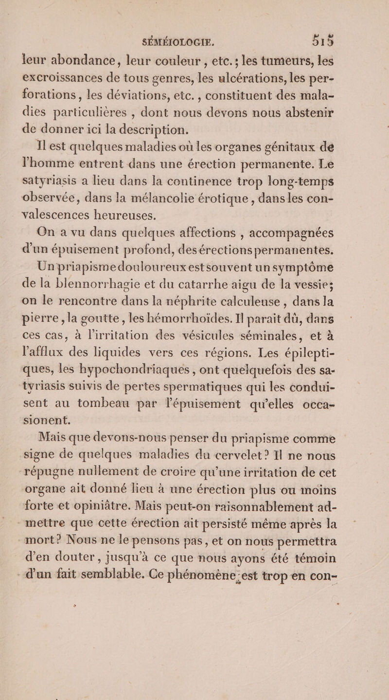 leur abondance, leur couleur , etc. : les tumeurs, les excroissances de tous genres, les ulcérations, les per- forations, les déviations, etc. , constituent des mala- dies particulières , dont nous devons nous abstenir de donner ici la description. Il est quelques maladies où les organes génitaux dé l'homme entrent dans une érection permanente. Le satyriasis a lieu dans la continence trop long-temps observée, dans la mélancolie érotique , dans les con- Yalescences heureuses. On a vu dans quelques affections , accompagnées d'un épuisement profond, desérections permanentes. Un priapismedouloureuxestsouvent un symptôme de la blennorrhagie et du catarrhe aigu de la vessie; on le rencontre dans la néphrite calculeuse , dans la pierre , la goutte, les hémorrhoïdes. Il parait dü, dans ces cas, à l’irritation des vésicules séminales, et à l'afflux des liquides vers ces régions. Les épilepti- ques, les hypochondriaques , ont quelquefois des sa- tyriasis suivis de pertes spermatiques qui les condui- sent au tombeau par lépuisement qu’elles occa- sionent. Mais que devons-nous penser du priapisme comme signe de quelques maladies du cervelet? Il ne nous répugne nullement de croire qu’une irritation de cet organe ait donné lieu à une érection plus ou moins forte et opiniâtre. Maïs peut-on raisonnablement ad- mettre que cette érection ait persisté même après la mort? Nous ne le pensons pas, et on nous permettra d'en douter, jusqu'à ce que nous ayons été témoin d'un fait semblable. Ce phénomène;est trop en con-