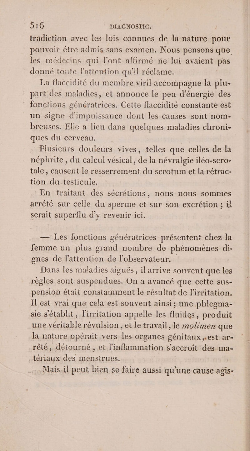 tradiction avec les lois connues de la nature pour HOMNOIr être admis sans examen. Nous pensons que les médecins qui l'ont affirmé ne lui avaient Fes donné toute l'attention qu'il réclame. La flaccidité du membre viril accompagne la plu- part des maladies, et annonce le peu d'énergie des fonctions génératrices. Cette flaccidité constante est un signe d'impuissance dont les causes sont nom- breuses. £lle a lieu dans quelques maladies chroni- ques du cerveau. Plusieurs douleurs vives, telles que celles de la néphrite, du calcul vésical, de la névralgie iléo-scro- tale , causent le resserrement du scrotum et la rétrac- tion du testicule. En traitant des sécrétions, nous nous sommes arrêté sur celle du sperme et sur son excrétion ; il serait superflu d'y revenir ici. — Les fonctions génératrices présentent chez la femme un plus 2 nil nombre de phénomènes di- gnes de rés de l'observateur. Dans les maladies aiguës, il arrive souvent que les règles sont suspendues. On a avancé que cette sus- pension était constamment le résultat de lirritation. IL est vrai que cela est souvent ainsi; une phlegma- sie s'établit, l'irritation appelle les fluides, produit une véritable révulsion , et le travail, le molimen que la nature opérait vers les organes génitaux est ar- rêté, détourné , et l'inflammation s’accroit des ma- _tériaux des menstrues. Mais.il peut bien se faire aussi qu'une cause agis-