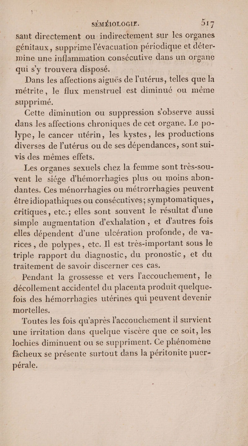 sant directement ou indirectement sur les organes génitaux, supprime l'évacuation périodique et déter- mine une inflammation consécutive dans un organe qui s'y trouvera disposé. Dans les affections aiguës de l'utérus, telles que la métrite, le flux menstruel est diminué ou même supprimé. Cette diminution ou suppression sobserve aussi dans les affections chroniques de cet organe. Le po- lype, le cancer utérin, les kystes, les productions diverses de l'utérus ou de ses dépendances, sont sui- vis des mêmes effets. Les organes sexuels chez la femme sont tres-sou- vent le siége d'hémorrhagies plus ou moins abon- dantes. Ces ménorrhagies ou métrorrhagies peuvent êtreidiopathiques ou consécutives; symptomatiques, critiques, etc.; elles sont souvent le résultat d'une simple augmentation d’exhalation , et d'autres fois elles dépendent d’une ulcération profonde, de va- rices , de polypes, etc. Il est très-important sous le triple rapport du diagnostic, du pronostic, et du traitement de savoir discerner ces cas. Pendant la grossesse et vers l'accouchement, le décollement accidentel du placenta produit quelque- fois des hémorrhagies utérines qui peuvent devenir mortelles. Toutes les fois qu'après l'accouchement il survient une irritation dans quelque viscère que ce soit, les lochies diminuent ou se suppriment. Ce phénomene fâcheux se présente surtout dans la péritonite puer- pérale.