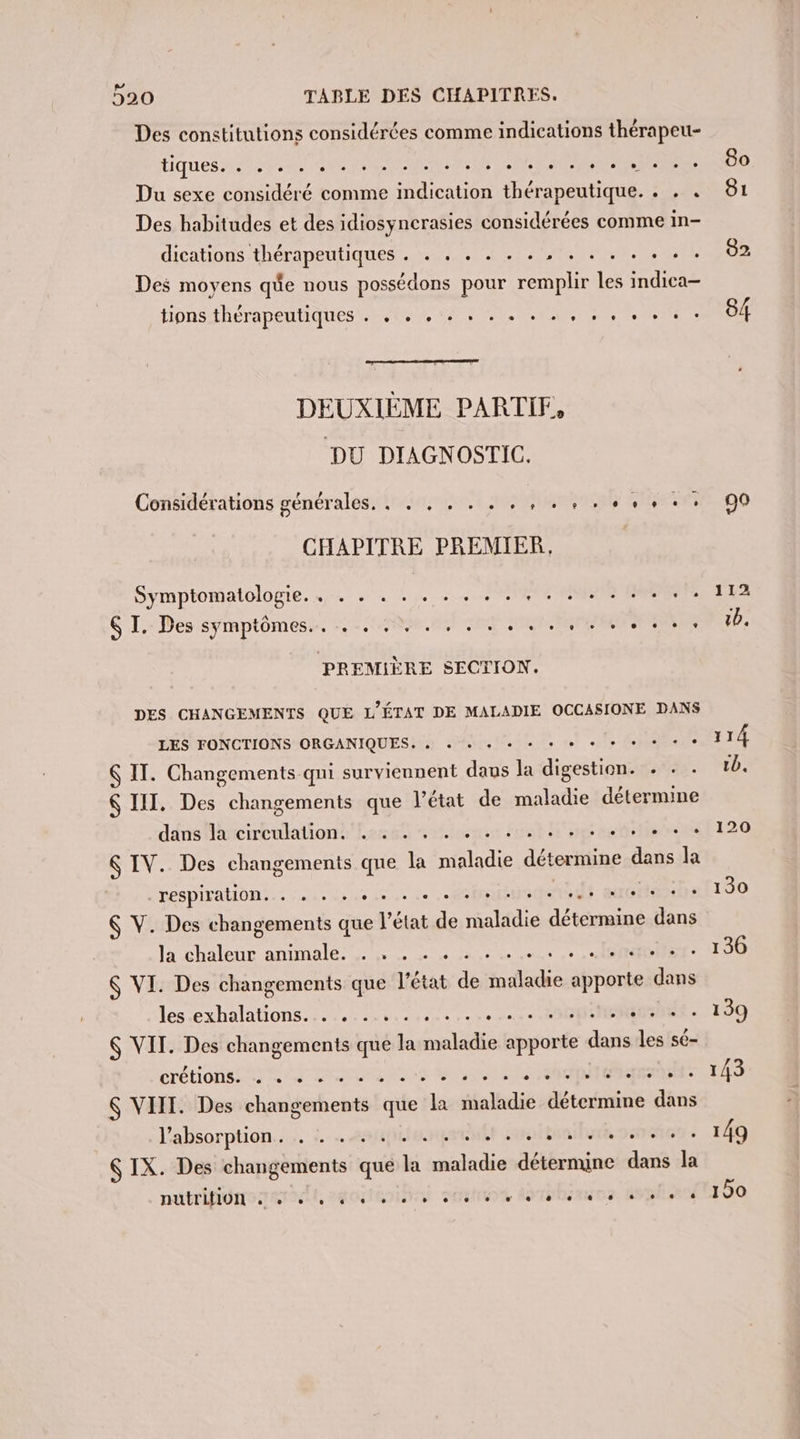 Des constitutions considérées comme indications thérapeu- Ciques pe D MOMENT NE EN à APS Hits RS ee Du sexe considéré comme indication thérapeutique. . . . Des habitudes et des idiosyncrasies considérées comme in- dications thérapeutiques . . . . . . . , . . . . . . Des moyens que nous possédons pour a les indica— tions thérapeutiques NOR TOP AE SAR TR A DEUXIÈME PARTIF, DU DIAGNOSTIC. Considérations générales. rioiranet AGNÈS EHESS CHAPITRE PREMIER. Symptomatologie. ….. . . .. .. . 2474 00 Pere S I. Des symptômes, -. 49.0, teen se PREMIÈRE SECTION. DES CHANGEMENTS QUE L’ÉTAT DE MALADIE OCCASIONE DANS LES FONCTIONS ORGANIQUES, + « + + + + + + + + + + + : IT. Changements qni surviennent daus la digestion. . . $ III. Des changements que l’état de maladie détermine ddos Arcirculationt' host rfioenen Fire h eng 2e she &amp; IV. Des changements que ne de détermine dass la respiration. Vue . EC ° : : NICrte ss Ç V. Des RÉ PRre que l'état de Aitle ce dans Ja SP ANIMALC. 0 me : sr $ VI. Des changements que l'état de sado rats dans les.exhalations............. Ange. TU 6 VIT. Des changements que % ne trés es les sé- CTÉTONSERE ES NUE ANS SES CINE ATOES $ VIII. Des changements que la maladie détermine dans l'absorption... : …&lt;aupiierqermtt tab Genet $ IX. Des changements que la Le déternune dans la NUÉTIRUNS TRIER, SORCIER THOSE MGR 80 81 82 84 90 112 tb. 114 tb, 120 130 136 143 149 190