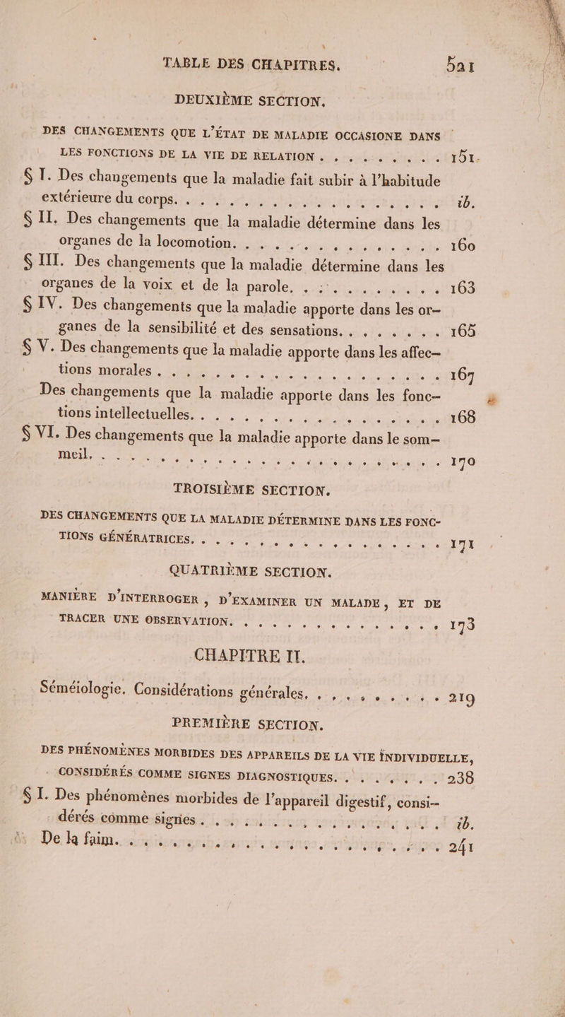 DEUXIÈME SECTION. DES CHANGEMENTS QUE L’ÉTAT DE MALADIE OCCASIONE DANS LES FONCTIONS DE LA VIE DE RELATION .« , « … « « « « « ID. &amp; I. Des changements que la maladie fait subir à l'habitude extérieure du corps. . À, pores o ts tr D: S II. Des changements que la Re nos dans le organes de là locomotion. 0: 70 . 160 III. Da changements que la eo Ldie dithéss du et organes de la voix et de la parole. in msi ss 36 $ IV. Des changements que la maladie apporte dans les or- | ganes de N sensibilité et des sensations. . , . . . . . 165 $ V. Des changements que la maladie apporte dans les affec— deds molles Me 7. PR Des Changements que la maladie “nue ra le Le tions intellectuelles. . . . . . ass OS S VI. Des changements que la be ne dans le som-— meil, L + CT CE e ° e ns ° e CE e e L ® LE } ° C3 170 TROISIÈME SECTION. DES CHANGEMENTS QUE LA MALADIE DÉTERMINE DANS LES FONC- TIONS GÉNÉRATRICES. CON er dt Dre, e) +. 2 + 7e CNE à CE] COR | Y 7 X QUATRIÈME SECTION. MANIÈRE D'INTERROGER , D’EXAMINER UN MALADE, ET DE eo ni cs mdr 170 CHAPITRE IT. Séméiologie, Considérations générales, M A D PREMIÈRE SECTION. DES PHÉNOMÈNES MORBIDES DES APPAREILS DE LA VIE INDIVIDUELLE, - CONSIDÉRÉS COMME SIGNES DIAGNOSTIQUES. . . . « . , . 238 $ I. Des phénomènes morbides de l'appareil digestif, consi-- dérés comme sigries . u La TP. Pek fimsspisengibe senc ange ruShiomes, litres 241 L2 © L2 L2 L L ” L] L2 L *