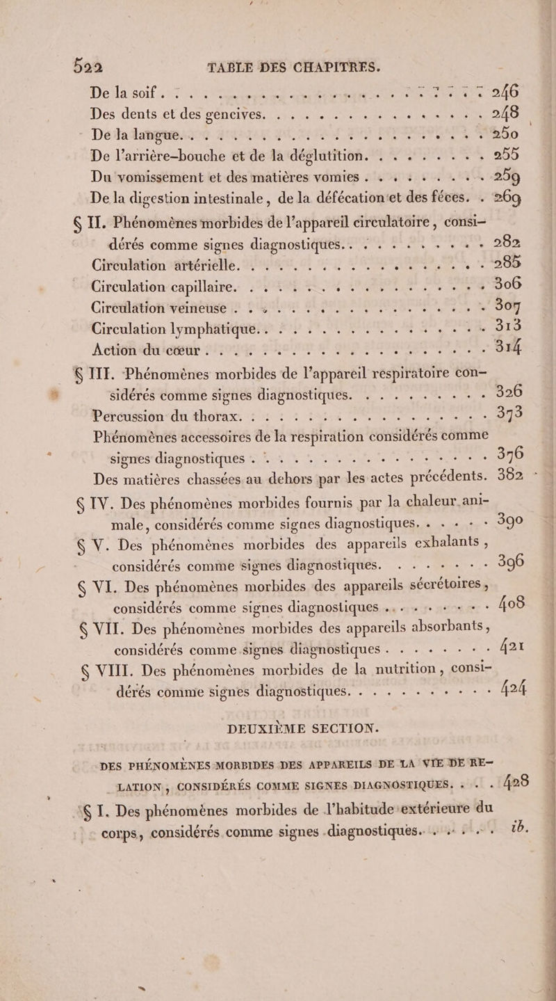 Del soif, 47 Se RS ee RTE TT Des dents ét.des séncives M CES RER Détalangeeie HAN BE TER De l’arrière-bouche et de la déglutition. . . . . . . . . Du vomissement et des matières vomies . + , : . . . . . De la digestion intestinale, de la défécation'et des féces. . 6 II. Phénomènes morbides de l'appareil circulatoire, consi- dérés comme signes diagnostiques.. + . . . . . . . - Circulation artérielle. . . . . ° . 0 +7 MD + 1e . &lt; e. e LU e L e. e . e e e Circulation capillaire. . . . Circulation veineuse . . : . . . e C0] . ° L L L ° L di Circulation lymphatique... . . . . . Âction du cœur . . . . . . K IIT. Phénomènes morbides de l'appareil respiratoire con- sidéres comme signes diagnostiques. À ae hist etre Pératésion“ dt thoïasx. 2: 7 2 4 Ss POS Phénomènes accessoires de la respiration considérés comme signes diagnostiques Niger RUN NPA ENTER Des matières chassées au dehors par les actes précédents. $ IV. Des phénomènes morbides fournis par la chaleur ani- male, considérés comme signes diagnostiques, . . «+ + : 8 $ V. Des phénomènes morbides des appareils exbalants , considérés comme signes diagnostiques. . . . + + - : $ VI. Des phénomènes morbides des appareils sécrétoires , considérés comme signes diagnostiques ., . . + + + + : VIT. Des phénomènes morbides des appareils absorbants, considérés comme signes diagnostiques . . . + - - : &amp; VIII. Des phénomènes morbides de la nutrition , CONSi- dérés comme signes diagnostiques. . . . . . « + + + : DEUXIÈME SECTION. DES PHÉNOMÈNES MORBIDES DES APPAREILS DE LA VIE DE RE- LATION., CONSIDÉRÉS COMME SIGNES DIAGNOSTIQUES. + . . :$ T. Des phénomènes morbides de l’habitude-extérieure du . corps, considérés comme signes .diagnostiques. . +: «: 428 1b. +