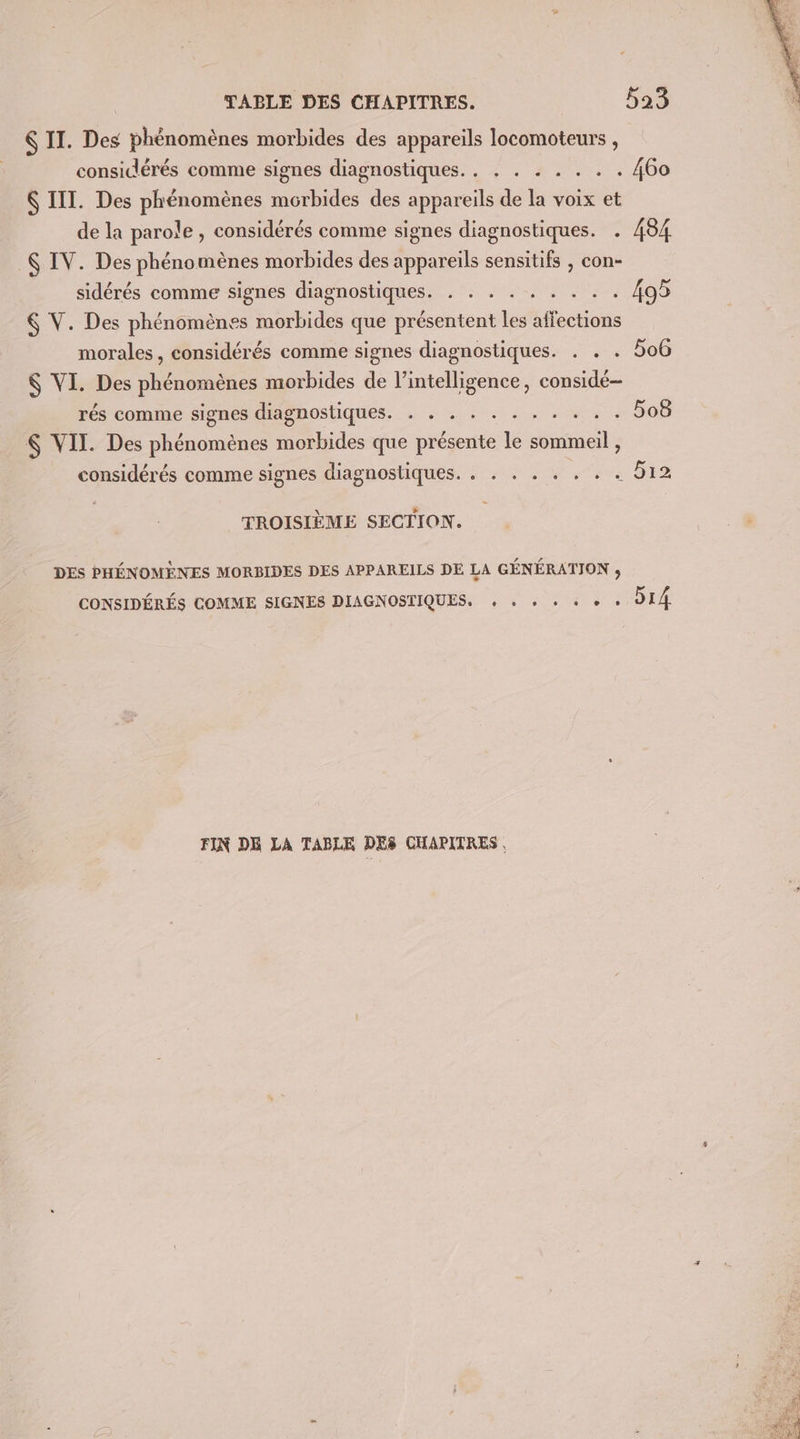 &amp; II. Des phénomènes morbides des appareils locomoteurs , considérés comme signes diagnostiques. . . . . . . . . 460 IIT. Des phénomènes morbides des appareils de la voix et de la parole , considérés comme signes diagnostiques. . 434 &amp; IV. Des phénomènes morbides des appareils sensitifs , con- sidérés comme signes diagnostiques. . . . . . . . . . 405 &amp; V. Des phénomènes morbides que présentent les affections morales, considérés comme signes diagnostiques. . . . 506 $ VI. Des phénomènes morbides de l'intelligence, considé- rés comme signes diagnostiques. . . . . . . . . . . . Doë $ VII. Des phénomènes morbides que doté je sommeil , considérés comme signes diagnostiques. . . . . . . . . D12 TROISIÈME SECTION. DES PHÉNOMÈNES MORBIDES DES APPAREILS DE LA GÉNÉRATION ; CONSIDÉRÉS COMME SIGNES DIAGNOSTIQUES, 4 « « « « + « DIÂ FIN DK LA TABLE DES CHAPITRES