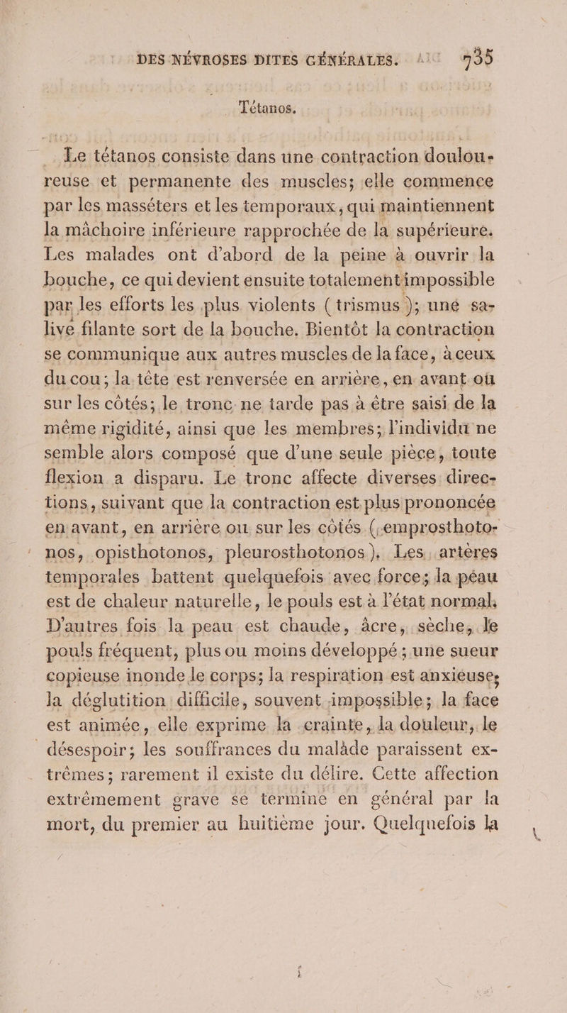 Tétanos. Le tétanos consiste dans une contraction doulou- reuse et permanente des muscles; elle commence par les masséters et les temporaux, qui maintiennent la mâchoire inférieure rapprochée de la supérieure. Les malades ont d’abord de la peine à ouvrir la bouche, ce qui devient ensuite totalementimpossible par les efforts les plus violents (trismus ); uné sa- live filante sort de la bouche. Bientôt la contraction se communique aux autres muscles de la face, à ceux du cou ; la. tête est renversée en arrière, en avant ou sur les côtés; le tronc ne tarde pas à être saisi de Ja même rigidité, ainsi que les membres; l'individu ne semble alors composé que d’une seule pièce, toute flexion a disparu. Le tronc affecte diverses direc- tions, suivant que la contraction est plus prononcée en avant, en arrière ou sur les côtés. (e emprosthoto- nos, A en pleurosthotonos), Les artères temporales battent quelquefois avec force; la péau est de chaleur naturelle, le pouls est à l’état normal D'autres fois la peau est chaude, âcre, sèche, le pouls fréquent, plus ou moins développé ; une sueur copieuse inonde le corps; la respiration est anxiéuses la déglutition difficile, souvent impossible; la face est animée, elle exprime la crainte, la douleur, le désespoir; 2. souffrances du te paraissent ex- trêmes ; rarement il existe du délire. Cette affection extrémement grave $e termine en général par la mort, du premier au huitième jour. Quelquefois la