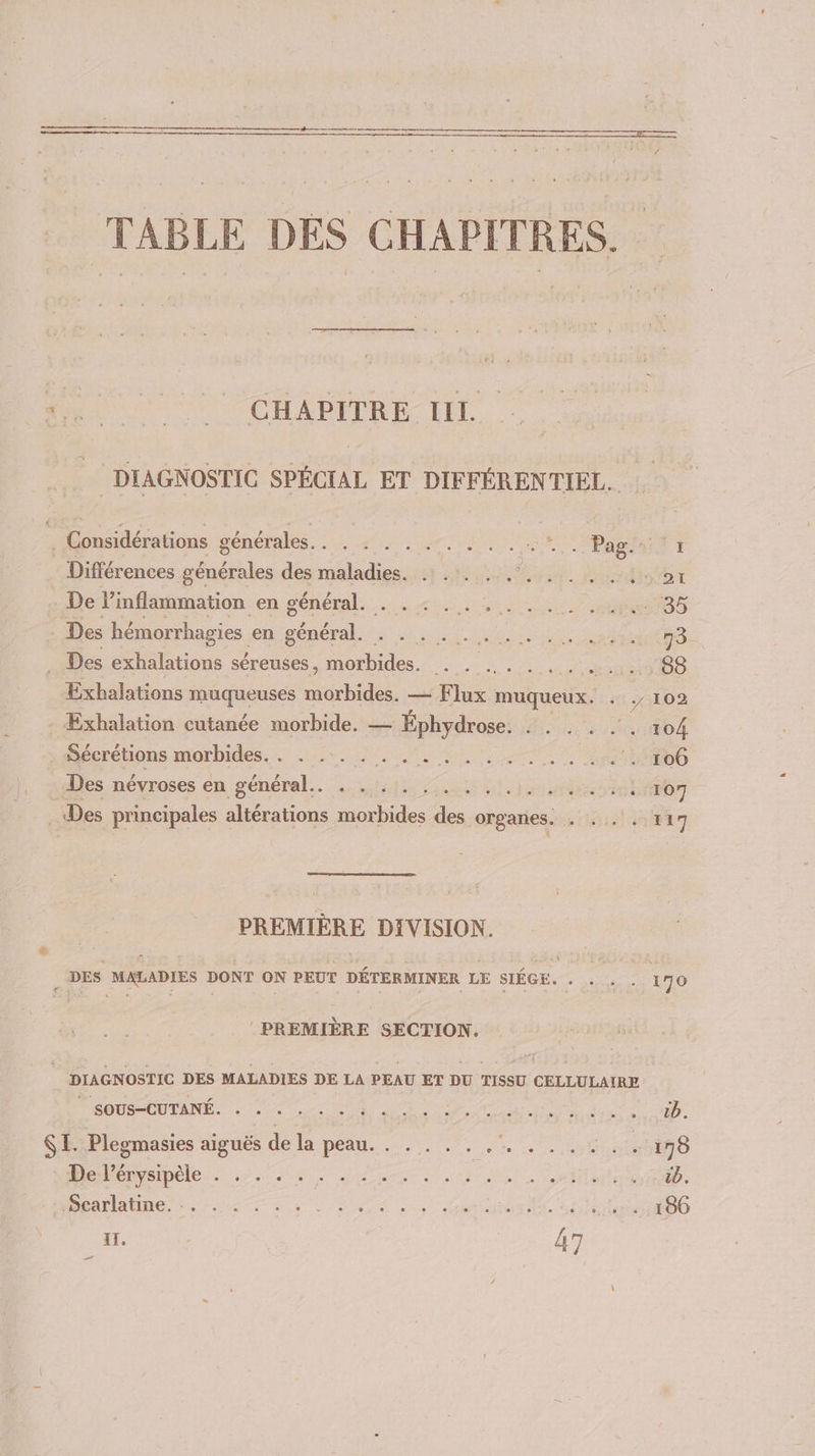 M “CHAPERL LIL DIAGNOSTIC SPÉCIAL ET DIFFÉRENTIEL. . Considérations générales. . . . . . ... . .. ne CRAN T Différences générales des maladies. . .. .. pet. Mets ar . De Fiaflatmmation en général... +1,11, 2.1 35 . Des hémorrhagies en DÉRÉFAR SE A TN Ar 713 . Des exhalations séreuses, morbides. . . ... . . . . . . S8 Exhalations muqueuses morbides. — Flux muqueux. . ,/ 102 - Exhalation cutanée morbide. — Éphydrose. . . . . . . 104 Sécrétions morbides. . . ... ARS EE PT No eeo Sn Des névroses en sénértel. sstathe art Sel 107 Des principales altérations morbides des organes. . . . . 1 17 PREMIÈRE DIVISION. 3 DES MALADIES DONT GN PEUT DÉTERMINER LE SIÉGE. DPCTONP 170 PREMIÈRE SECTION, | DIAGNOSTIC DES MALADIES DE LA PEAU ET DU TISSU CELLULAIRE TOUS CU DANÉ. à 0 es dr pu Nes 2 1b. SE. Plegmasies aiguës de la peau. . . . . . NRA ITU 170 DePénsipeles 7 nn TN hist tb. RARE res due VU et EM NOT Diet 186 11. 47 _