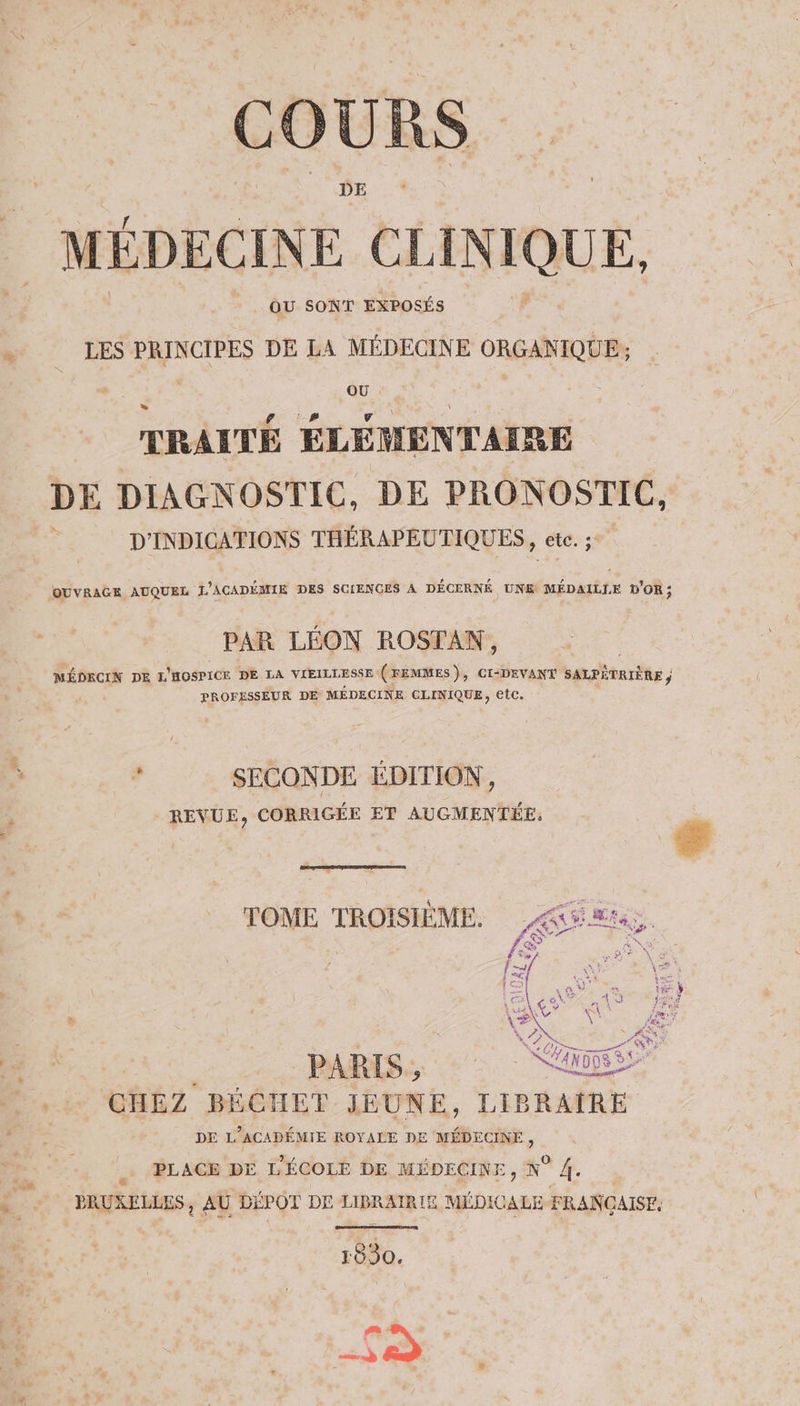 COURS _ MÉDECINE CLINIQUE, 4 OU SONT EXPOSÉS à LES PRINCIPES DE LA MÉDECINE ORGANIQUE; TRAITÉ ÉLÉMENTAIRE DE DIAGNOSTIC, DE PRONOSTIC, D'INDICATIONS THÉRAPEUTIQUES, ete. 3 OUVRAGE AUQUEL L’ACADÉMIE DES SCIENCES A DÉCERNÉ UNE MÉDAILLE D'OR; PAR LÉON ROSTAN, LÉ DE L'HOSPICR DE LA VIEILLESSE (FEMMES), CI-DEVANT SALPÉTRIÈRE PROFESSEUR DE MÉDECINE CLINIQUE, etc. ‘ d SECONDE ÉDITION, REVUE, CORRIGÉE ET AUGMENTÉE, L. HET TOME TROISIÈME. ES à. ou … _: PAPAS, , CHEZ BÉCHET JEUNE, LIBRAIRE DE L'ACAPÉMIE ROYALE DE MÉDECINE, i .… PLAGE DE L'ÉCOLE DE MÉDECINE, N° 4. à PRUXELLES, AU DÉPOT DE LIBRAIRIE MÉDICALE FRANCAISF. 1830. vs ms ad